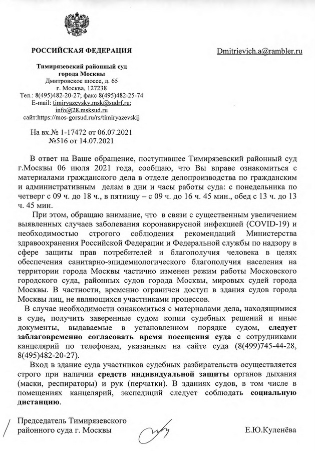 РОССИЙСКАЯ ФЕДЕРАЦИЯ Тимирязевский районный суд города Москвы Дмитровское шоссе, д. 65 г. Москва, 127238 Тел.: 8(495)482-20-27; факс 8(495)482-25-74 E-mail: timiryazevsky.msk@sudrf.ru; info@28.msksud.ru сайт: https ://mos-gorsud. ru/rs/timiryazevskij На вх. № 1-17472 от 06.07.2021 № 516 от 14.07.2021 В ответ на Ваше обращение, поступившее Тимирязевский районный суд г. Москвы 06 июля 2021 года, сообщаю, что Вы вправе ознакомиться с материалами гражданского дела в отделе делопроизводства по гражданским и административным делам в дни и часы работы суда: с понедельника по четверг с 09 ч. до 18 ч., в пятницу — с 09 ч. до 16 ч. 45 мин., обед с 13 ч. до 13 ч. 45 мин. При этом, обращаю внимание, что в связи с существенным увеличением выявленных случаев заболевания коронавирусной инфекцией (COVID-19) и необходимостью строгого соблюдения рекомендаций Министерства здравоохранения Российской Федерации и Федеральной службы по надзору в сфере защиты прав потребителей и благополучия человека в целях обеспечения санитарно-эпидемиологического благополучия населения на территории города Москвы частично изменен режим работы Московского городского суда, районных судов города Москвы, мировых судей города Москвы. В частности, временно ограничен доступ в здания судов города Москвы лиц, не являющихся участниками процессов. В случае необходимости ознакомиться с материалами дела, находящимися в суде, получить заверенные судом копии судебных решений и иные документы, выдаваемые в установленном порядке судом, следует заблаговременно согласовать время посещения суда с сотрудниками канцелярии по телефонам, указанным на сайте суда (8(499)745-44-28, 8(495)482-20-27). Вход в здание суда участников судебных разбирательств осуществляется строго при наличии средств индивидуальной защиты органов дыхания (маски, респираторы) и рук (перчатки). В зданиях судов, в том числе в помещениях канцелярий, экспедиций следует соблюдать социальную дистанцию. Председатель Тимирязевского районного суда г. Москвы Е. Ю. Куленева