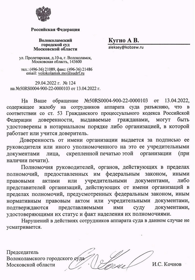 Российская Федерация Волоколамский городской суд Московской области ул. Пролетарская, д. 10-а, г. Волоколамск, Московская область, 143600 тел.: (496-36) 21089, факс: (496-36) 21486 email: volokolamsk.mo@sudrf.ru 29.04.2022 г. № 124 на №50RS0004-900-22-0000103 от 13.04.2022 г. Кугно А В. На Ваше обращение №50RS0004-900-22-0000103 от 13.04.2022, содержащее жалобу на сотрудников аппарата суда разъясняю, что в соответствии со ст. 53 Гражданского процессуального кодекса Российской Федерации доверенности, выдаваемые гражданами, могут быть удостоверены в нотариальном порядке либо организацией, в которой работает или учится доверитель. Доверенность от имени организации выдается за подписью ее руководителя или иного уполномоченного на это ее учредительными документами лица, скрепленной печатью этой организации (при наличии печати). Полномочия руководителей, органов, действующих в пределах полномочий, предоставленных им федеральным законом, иными правовыми актами или учредительными документами, либо представителей организаций, действующих от имени организаций в пределах полномочий, предусмотренных федеральным законом, иным нормативным правовым актом или учредительными документами, подтверждаются представляемыми ими суду документами, удостоверяющими их статус и факт наделения их полномочиями. Нарушений в действиях сотрудников аппарата суда в данном случае не усматривается. Председатель Волоколамского городского суда Московской области Исполнитель: консультант суда 8(496 36) 2 10 89 И.С. Кочнов