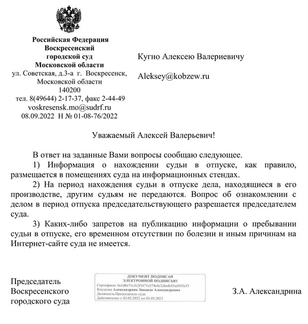 Российская Федерация  Воскресенский  городской суд Московской области  ул. Советская, д.3-а  г.  Воскресенск, Московской области 140200 тел. 8(49644) 2-17-37, факс 2-44-49  voskresensk.mo@sudrf.ru  08.09.2022  Н № 01-08-76/2022  Кугно Алексею Валериевичу   Уважаемый Алексей Валерьевич! В ответ на заданные Вами вопросы сообщаю следующее. 1) Информация о нахождении судьи в отпуске, как правило, размещается в помещениях суда на информационных стендах.  2) На период нахождения судьи в отпуске дела, находящиеся в его производстве, другим судьям не передаются. Вопрос об ознакомлении с делом в период отпуска председательствующего разрешается председателем суда. 3) Каких-либо запретов на публикацию информации о пребывании судьи в отпуске, его временном отсутствии по болезни и иным причинам на Интернет-сайте суда не имеется.     Председатель  Воскресенского         городского суда   З.А. Александрина