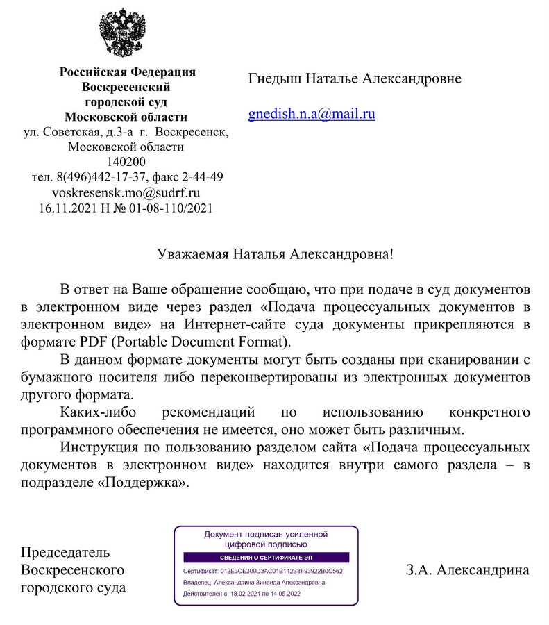 Российская Федерация Воскресенский городской суд  Московской области  ул. Советская, д.3-а  г.  Воскресенск,  Московской области  140200  тел. 8(496)442-17-37, факс 2-44-49 voskresensk.mo@sudrf.ru 16.11.2021 Н № 01-08-110/2021 В ответ на Ваше обращение сообщаю, что при подаче в суд документов в электронном виде через раздел «Подача процессуальных документов в электронном виде» на Интернет-сайте суда документы прикрепляются в формате PDF (Portable Document Format). В данном формате документы могут быть созданы при сканировании с бумажного носителя либо переконвертированы из электронных документов другого формата. Каких-либо рекомендаций по использованию конкретного программного обеспечения не имеется, оно может быть различным. Инструкция по пользованию разделом сайта «Подача процессуальных документов в электронном виде» находится внутри самого раздела – в подразделе «Поддержка».  Председатель   Воскресенского городского суда З.А. Александрина