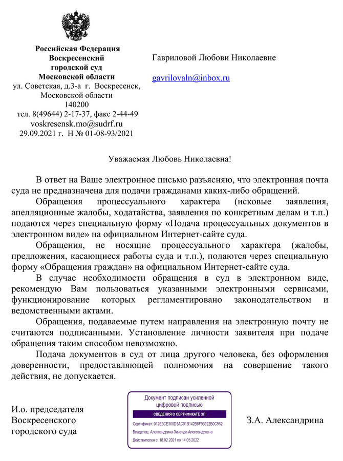 Российская Федерация  Воскресенский  городской суд  Московской области ул. Советская, д.3-а  г.  Воскресенск,  Московской области  140200  тел. 8(49644) 2-17-37, факс 2-44-49 voskresensk.mo@sudrf.ru 29.09.2021 г.  Н № 01-08-93/2021 В ответ на Ваше электронное письмо разъясняю, что электронная почта суда не предназначена для подачи гражданами каких-либо обращений.  Обращения процессуального характера (исковые заявления, апелляционные жалобы, ходатайства, заявления по конкретным делам и т.п.) подаются через специальную форму «Подача процессуальных документов в электронном виде» на официальном Интернет-сайте суда. Обращения, не носящие процессуального характера (жалобы, предложения, касающиеся работы суда и т.п.), подаются через специальную форму «Обращения граждан» на официальном Интернет-сайте суда. В случае необходимости обращения в суд в электронном виде, рекомендую Вам пользоваться указанными электронными сервисами, функционирование которых регламентировано законодательством и ведомственными актами. Обращения, подаваемые путем направления на электронную почту не считаются подписанными. Установление личности заявителя при подаче обращения таким способом невозможно.  Подача документов в суд от лица другого человека, без оформления доверенности, предоставляющей полномочия на совершение такого действия, не допускается.  И.о. председателя  Воскресенского  городского суда З.А. Александрина