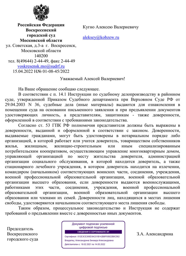 Российская Федерация Воскресенский городской суд Московской области  ул. Советская, д.3-а  г.  Воскресенск,  Московской области 140200 тел. 8(49644) 2-44-49, факс 2-44-49 voskresensk.mo@sudrf.ru  15.04.2022 Н№ 01-08-45/2022 Кугно Алексею Валериевичу Уважаемый Алексей Валериевич! На Ваше обращение сообщаю следующее. В соответствии с п. 14.1 Инструкции по судебному делопроизводству в районном суде, утвержденной Приказом Судебного департамента при Верховном Суде РФ от 29.04.2003 N 36, судебные дела (иные материалы) выдаются для ознакомления в помещении суда на основании письменного заявления и при предъявлении документов удостоверяющих личность, а представителям, защитникам - также доверенности, оформленной в соответствии с требованиями законодательства. Согласно ст. 53 ГПК РФ полномочия представителя должны быть выражены в доверенности, выданной и оформленной в соответствии с законом. Доверенности, выдаваемые гражданами, могут быть удостоверены в нотариальном порядке либо организацией, в которой работает или учится доверитель, товариществом собственников жилья, жилищным, жилищно-строительным или иным специализированным потребительским кооперативом, осуществляющим управление многоквартирным домом, управляющей организацией по месту жительства доверителя, администрацией организации социального обслуживания, в которой находится доверитель, а также стационарного лечебного учреждения, в котором доверитель находится на излечении, командиром (начальником) соответствующих воинских части, соединения, учреждения, военной профессиональной образовательной организации, военной образовательной организации высшего образования, если доверенности выдаются военнослужащими, работниками этих части, соединения, учреждения, военной профессиональной образовательной организации, военной образовательной организации высшего образования или членами их семей. Доверенности лиц, находящихся в местах лишения свободы, удостоверяются начальником соответствующего места лишения свободы.  Таким образом, процессуальное законодательство и Инструкция не содержат требований о предъявлении вместе с доверенностью иных документов. Председатель   Воскресенского городского суда З.А. Александрина