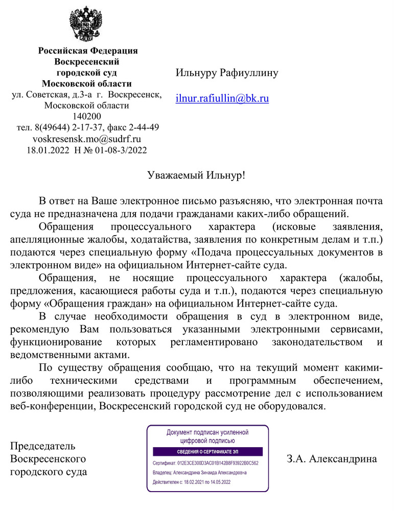 Российская Федерация  Воскресенский  городской суд Московской области  ул. Советская, д.3-а  г.  Воскресенск, Московской области 140200  тел. 8(49644) 2-17-37, факс 2-44-49  voskresensk.mo@sudrf.ru  18.01.2022  Н № 01-08-3/2022 В ответ на Ваше электронное письмо разъясняю, что электронная почта суда не предназначена для подачи гражданами каких-либо обращений.  Обращения процессуального характера (исковые заявления, апелляционные жалобы, ходатайства, заявления по конкретным делам и т.п.) подаются через специальную форму «Подача процессуальных документов в электронном виде» на официальном Интернет-сайте суда. Обращения, не носящие процессуального характера (жалобы, предложения, касающиеся работы суда и т.п.), подаются через специальную форму «Обращения граждан» на официальном Интернет-сайте суда. В случае необходимости обращения в суд в электронном виде, рекомендую Вам пользоваться указанными электронными сервисами, функционирование которых регламентировано законодательством и ведомственными актами. По существу обращения сообщаю, что на текущий момент какими- либо техническими средствами и программным обеспечением, позволяющими реализовать процедуру рассмотрение дел с использованием веб-конференции, Воскресенский городской суд не оборудовался. Председатель  Воскресенского  городского суда З.А. Александрина