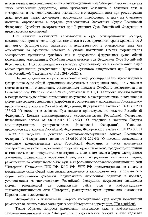 При наличии технической возможности в суде регистрационные реестры, кассационные производства, наряды, ведущиеся в суде, временного срока хранения до 5 лет могут формироваться, храниться и использоваться в электронном виде без оформления на бумажном носителе с учетом положений Правил формирования электронного хранилища судебных дел и документов федеральных судов общей юрисдикции, утвержденных Судебным департаментом при Верховном Суде Российской Федерации (п. 1.13 Инструкции по судебному делопроизводству в кассационных судах общей юрисдикции, утвержденной Приказом Судебного департамента при Верховном Суде Российской Федерации от 01.10.2019 № 224). Подача документов в суд в электронном виде регулируется Порядком подачи в федеральные суды общей юрисдикции документов в электронном виде, в том числе в форме электронного документа, утвержденным приказом Судебного департамента при Верховном Суде РФ от 27.12.2016 № 251, согласно п. п. 1.1, 1. 3 которого порядок подачи в федеральные суды общей юрисдикции документов в электронном виде, в том числе в форме электронного документа разработан в соответствии с положениями Гражданского процессуального кодекса Российской Федерации, Федерального закона от 14.11.2002 N 137-ФЭ '*0 введении в действие Гражданского процессуального кодекса Российской Федерации", Кодекса административного судопроизводства Российской Федерации, Федерального закона от 08.03.2015 N 22-ФЗ "О введении в действие Кодекса административного судопроизводства Российской Федерации”, Уголовно­ процессуального кодекса Российской Федерации, Федерального закона от 18.12,2001 N 177-ФЗ ”0  введении в действие Уголовно-процессуального кодекса Российской Федерации", Федерального закона от 23.06.2016 N 220-ФЗ "О внесении изменений в отдельные законодательные акты Российской Федерации в части применения электронных документов в деятельности органов судебной власти”, предусматривающими возможность подачи документов в электронном виде, в том числе в форме электронного документа, подписанного электронной подписью, посредством заполнения формы, размещенной на официальном сайте суда в информационно-телекоммуникационной сети "Интернет". Положения ГПК РФ, КАС РФ, УПК РФ, предусматривающие подачу в федеральные суды общей юрисдикции документов в электронном виде, в том числе в форме электронного документа, подписанного электронной подписью в порядке, установленном законодательством Российской Федерации, посредством заполнения формы, размещенной на официальном сайте суда в информационно­ телекоммуникационной сети "Интернет", реализуются путем применения настоящего Порядка подачи документов. Информация о деятельности Второго кассационного суда общей юрисдикции размещена на официальном сайте суда в сети Интернет по адресу: https: // 2kas.sudrf. ru/. Таким образом, вопросы размещения материалов дела в информационно- телекоммуникационной сети "Интернет" и предоставления доступа к ним подлежат