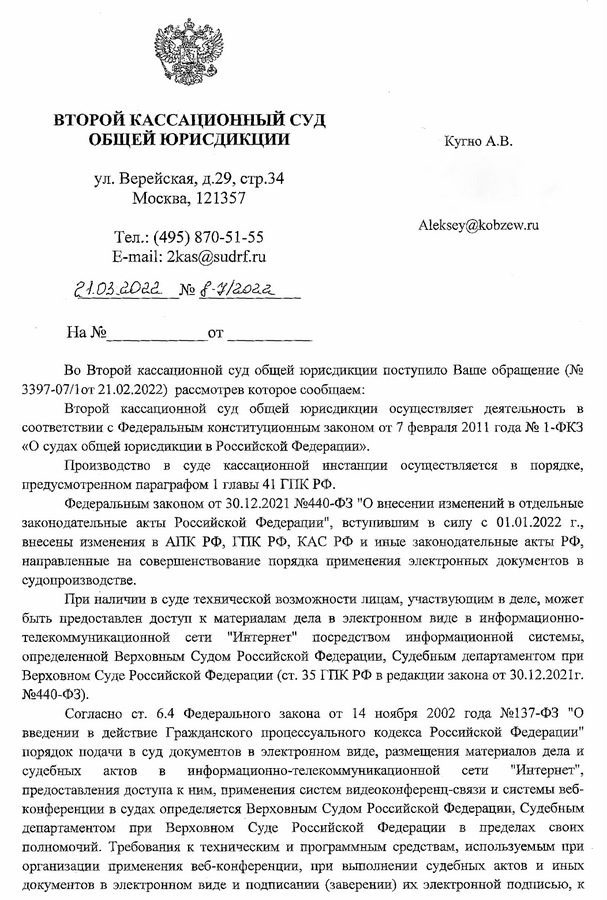 ВТОРОЙ КАССАЦИОННЫЙ СУД ОБЩЕЙ ЮРИСДИКЦИИ ул. Верейская, д.29, стр.34 121451, г. Москва,   Тел,: (495) 870-51-55 E-mail: 2kas@sudrf.ru Кугно А.В. Во Второй кассационной суд общей юрисдикции поступило Ваше обращение (№ 3397-07/1от 21.02.2022) рассмотрев которое сообщаем: Второй кассационной суд общей юрисдикции осуществляет деятельность в соответствии с Федеральным конституционным законом от 7 февраля 2011 года № 1-ФКЗ «О судах общей юрисдикции в Российской Федерации». Производство в суде кассационной инстанции осуществляется в порядке, предусмотренном параграфом 1 главы 41 ГПК РФ. Федеральным законом от 30.12.2021 №440-ФЗ "О внесении изменений в отдельные законодательные акты Российской Федерации", вступившим в силу с 01.01.2022 г., внесены изменения в АПК РФ, ГПК РФ, КАС РФ и иные законодательные акты РФ, направленные на совершенствование порядка применения электронных документов в судопроизводстве. При наличии в суде технической возможности лицам, участвующим в деле, может быть предоставлен доступ к материалам дела в электронном виде в информационно­ телекоммуникационной сети "Интернет" посредством информационной системы, определенной Верховным Судом Российской Федерации, Судебным департаментом при Верховном Суде Российской Федерации (ст. 35 ГПК РФ в редакции закона от 30.12.2021г. №440-ФЗ). Согласно ст. 6.4 Федерального закона от 14 ноября 2002 года №137-Ф3 "О введении в действие Гражданского процессуального кодекса Российской Федерации" порядок подачи в суд документов в электронном виде, размещения материалов дела и судебных актов в информационно-телекоммуникационной сети "Интернет", предоставления доступа к ним, применения систем видеоконференц-связи и системы веб­ конференции в судах определяется Верховным Судом Российской Федерации, Судебным департаментом при Верховном Суде Российской Федерации в пределах своих полномочий. Требования к техническим и программным средствам, используемым при организации применения веб-конференции, при выполнении судебных актов и иных документов в электронном виде и подписании (заверении) их электронной подписью, к использованию информационно-телекоммуникационной сети "Интернет” для направления таких электронных документов, иные требования, связанные с ведением дела в электронном виде, использованием документов в электронном виде при рассмотрении дела, перечень таких документов, подлежащих приобщению к делу на бумажном носителе, определяются в порядке, установленном Верховным Судом Российской Федерации, Судебным департаментом при Верховном Суде Российской Федерации в пределах своих полномочий.