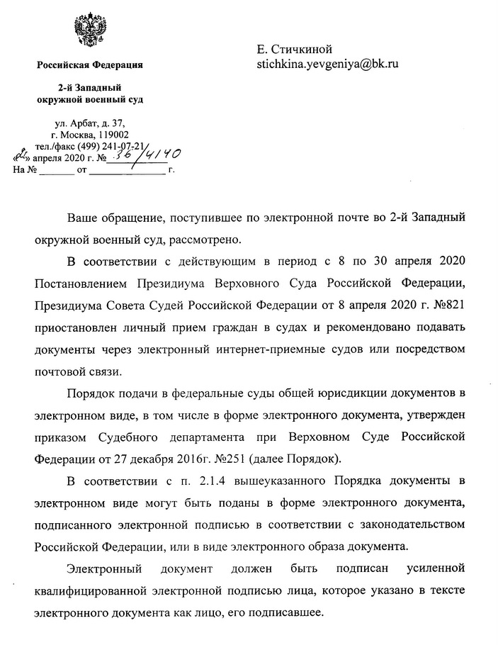 Российская Федерация 2-й Западный окружной военный суд ул. Арбат, д. 37, г. Москва, 119002 тел./факс (499) 241-07-21 21 апреля 2020 г. № 36/4140 Ваше обращение, поступившее по электронной почте во 2-й Западный окружной военный суд, рассмотрено. В соответствии с действующим в период с 8 по 30 апреля 2020 Постановлением Президиума Верховного Суда Российской Федерации, Президиума Совета Судей Российской Федерации от 8 апреля 2020 г. №821 приостановлен личный прием граждан в судах и рекомендовано подавать документы через электронный интернет-приемные судов или посредством почтовой связи. Порядок подачи в федеральные суды общей юрисдикции документов в электронном виде, в том числе в форме электронного документа, утвержден приказом Судебного департамента при Верховном Суде Российской Федерации от 27 декабря 2016г. №251 (далее Порядок). В соответствии с п. 2.1.4 вышеуказанного Порядка документы в электронном виде могут быть поданы в форме электронного документа, подписанного электронной подписью в соответствии с законодательством Российской Федерации, или в виде электронного образа документа. Электронный документ должен быть подписан усиленной квалифицированной электронной подписью лица, которое указано в тексте электронного документа как лицо, его подписавшее.