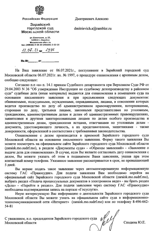 Российская Федерация Дмитриевич Алексею Зарайский городской суд Московской области ул. Советская, д. 23, 140600 г.Зарайск Московская область тел. (49656)2-54-61 (49666)2-52-31 13.07.21. 2986 На Ваш заявление от 06.07.2021г., поступившее в Зарайский городской суд Московской области 06.07.2021г. вх. № 1997, о процедуре ознакомления с архивным делом, сообщаю следующее: Согласно п.п «а» п. 14.1 приказа Судебного департамента при Верховном Суде РФ от 29.04.2003 N 36 "Об утверждении Инструкции по судебному делопроизводству в районном суде" судебные дела (иные материалы) выдаются для ознакомления в помещении суда на основании письменного заявления и при предъявлении следующих документов: обвиняемыми, подсудимыми, осужденными, оправданными, лицами, в отношении которых ведется производство по делу об административном правонарушении, потерпевшими, сторонами по делу, третьими лицами, законными представителями по уголовным, гражданским, административным делам и делам об административных правонарушениях, заявителями и другими заинтересованными лицами по делам особого производства и административным делам, гражданскими истцами, ответчиками по уголовным делам - документа, удостоверяющего личность, а их представителями, защитниками также доверенности, оформленной в соответствии с требованиями законодательства. Ознакомление с делом производится в приемной Зарайского городского суда Московской области на основании письменного заявления. Форму такого заявления Вы можете посмотреть на официальном сайте Зарайского городского суда Московской области (zaraisk. mo.sudrf. mo), в разделе «Документы суда» «Образцы заявлений» «Заявление о выдаче дела для ознакомления». В случае, если Вы желаете согласовать дату ознакомления с делом, Вы можете указать об этом в подаваемом Вами заявлении, указав при этом контактный номер телефона. Указанное заявление рассматривается в срок, не превышающий 5 дней. Вы вправе подать такое заявление через автоматизированную информационную систему ГАС «Правосудие». Для подачи заявления Вам необходимо перейти на официальный сайт Зарайского городского суда Московской области (zaraisk.mo.sudrf.mo), выбрать раздел «Подача процессуальных документов в электронном виде» вы брать раздел «Дела» - «Перейти в раздел». Для подачи заявления через систему ГАС «Правосудие» необходима подтвержденная запись на портале «Госуслуги». Иную интересующую Вас информацию о деятельности Зарайского городского суда Московской области Вы можете узнать на официальном сайте суда в информационно- телекоммуникационной сети «Интернет» (zaraisk. mo.sudrf. mo) или по телефону 8-496-662- 54-81 С уважением, и.о. председателя Зарайского городского суда Московской области Сподина Ю.Ε.