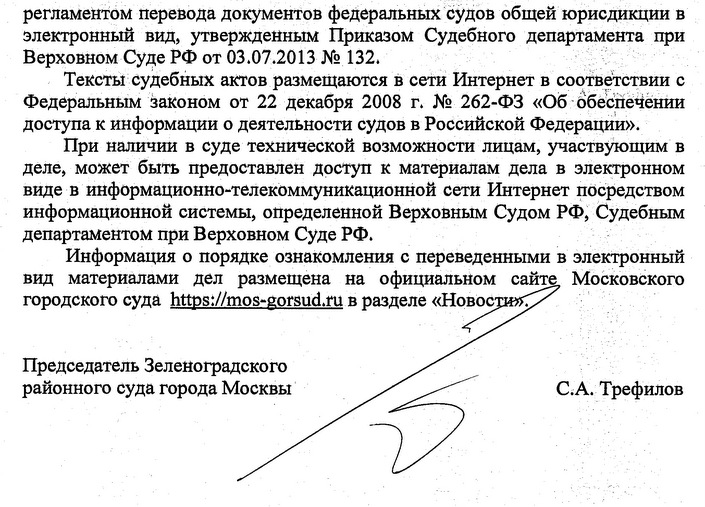 регламентом перевода документов федеральных судов общей юрисдикции в электронный вид, утвержденным Приказом Судебного департамента при Верховном Суде РФ от 03.07.2013 № 132. Тексты судебных актов размещаются в сети Интернет в соответствии с Федеральным законом от 22 декабря 2008 г. № 262-ФЗ «Об обеспечении доступа к информации о деятельности судов в Российской Федерации». При наличии в суде технической возможности лицам, участвующим в деле, может быть предоставлен доступ к материалам дела в электронном виде в информационно-телекоммуникационной сети Интернет посредством информационной системы, определенной Верховным Судом РФ, Судебным департаментом при Верховном Суде РФ. Информация о порядке ознакомления с переведенными в электронный вид материалами дел размещена на официальном сайте. Московского городского суда в разделе Новости Председатель Зеленоградского районного суда города Москвы С.А. Трефилов