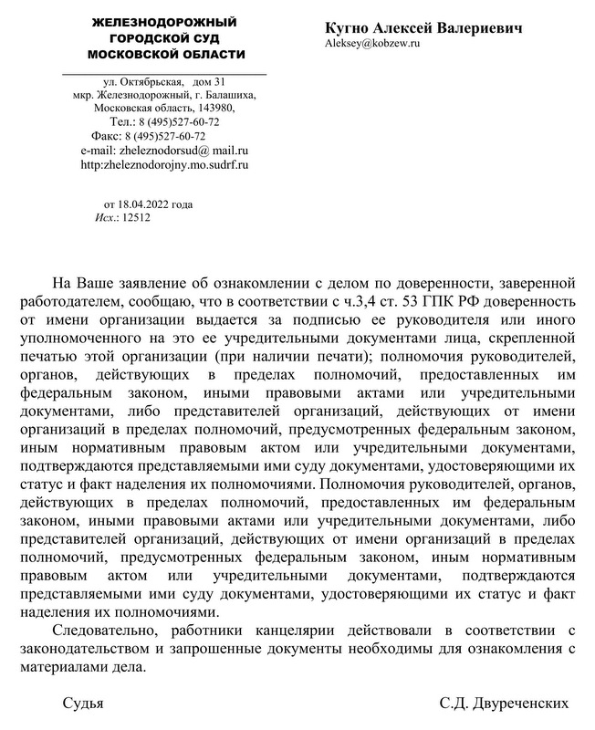 ЖЕЛЕЗНОДОРОЖНЫЙ ГОРОДСКОЙ СУД МОСКОВСКОЙ ОБЛАСТИ ул. Октябрьская,  дом 31 мкр. Железнодорожный, г. Балашиха,  Московская область, 143980, Тел.: 8 (495)527-60-72 Факс: 8 (495)527-60-72 e-mail: zheleznodorsud@ mail.ru http: zheleznodorojny.mo.sudrf. ru от 18.04.2022 года   Исх.: 12512 Кугно Алексей Валериевич На Ваше заявление об ознакомлении с делом по доверенности, заверенной работодателем, сообщаю, что в соответствии с ч.3,4 ст. 53 ГПК РФ доверенность от имени организации выдается за подписью ее руководителя или иного уполномоченного на это ее учредительными документами лица, скрепленной печатью этой организации (при наличии печати); полномочия руководителей, органов, действующих в пределах полномочий, предоставленных им федеральным законом, иными правовыми актами или учредительными документами, либо представителей организаций, действующих от имени организаций в пределах полномочий, предусмотренных федеральным законом, иным нормативным правовым актом или учредительными документами, подтверждаются представляемыми ими суду документами, удостоверяющими их статус и факт наделения их полномочиями. Полномочия руководителей, органов, действующих в пределах полномочий, предоставленных им федеральным законом, иными правовыми актами или учредительными документами, либо представителей организаций, действующих от имени организаций в пределах полномочий, предусмотренных федеральным законом, иным нормативным правовым актом или учредительными документами, подтверждаются представляемыми ими суду документами, удостоверяющими их статус и факт наделения их полномочиями.  Следовательно, работники канцелярии действовали в соответствии с законодательством и запрошенные документы необходимы для ознакомления с материалами дела. Судья С.Д. Двуреченских