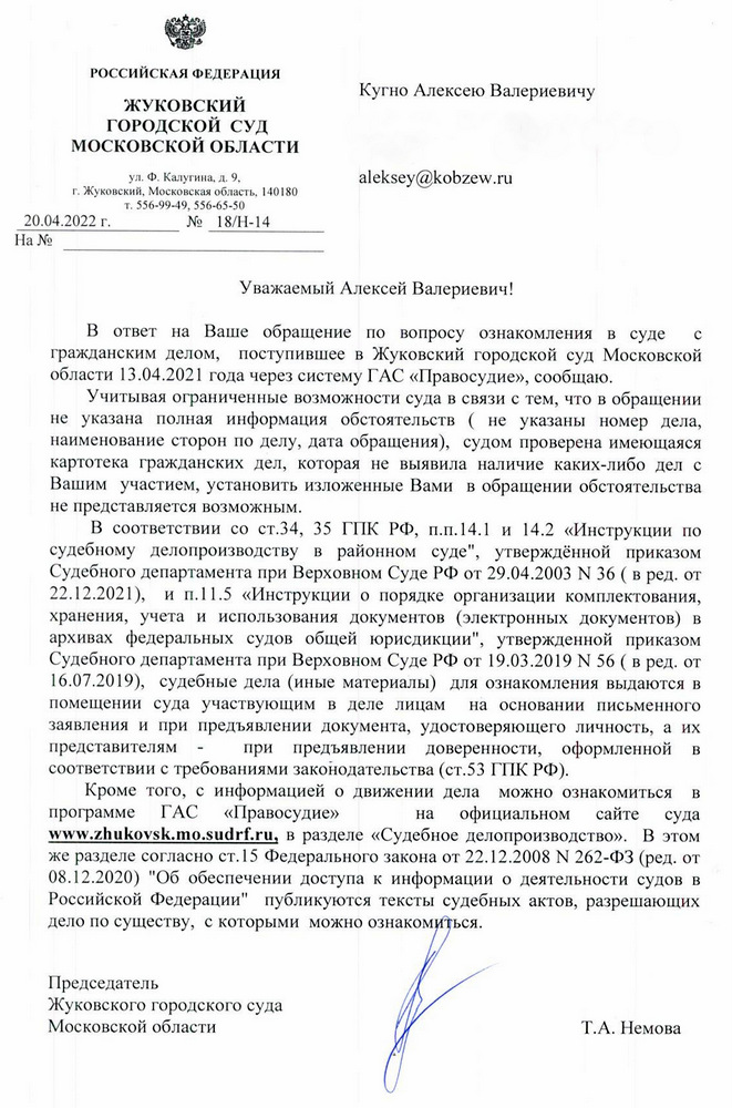 РОССИЙСКАЯ ФЕДЕРАЦИЯ ЖУКОВСКИЙ ГОРОДСКОЙ СУД МОСКОВСКОЙ ОБЛАСТИ ул. Ф. Калугина, д. 9, г. Жуковский, Московская область, 140180 20.04.2022 г. т. 556-99-49, 556-65-50 № 18/H-14 Уважаемый Алексей Валериевич! В ответ на Ваше обращение по вопросу ознакомления в суде с гражданским делом, поступившее в Жуковский городской суд Московской области 13.04.2021 года через систему ГАС «Правосудие», сообщаю. Учитывая ограниченные возможности суда в связи с тем, что в обращении не указана полная информация обстоятельств ( не указаны номер дела, наименование сторон по делу, дата обращения), судом проверена имеющаяся картотека гражданских дел, которая не выявила наличие каких-либо дел с Вашим участием, установить изложенные Вами в обращении обстоятельства не представляется возможным. В соответствии со ст.34, 35 ГПК РФ, п.п. 14.1 и 14.2 «Инструкции по судебному делопроизводству в районном суде", утверждённой приказом Судебного департамента при Верховном Суде РФ от 29.04.2003 № 36 (в ред. от 22.12.2021), и п.11.5 «Инструкции о порядке организации комплектования, хранения, учета и использования документов (электронных документов) в архивах федеральных судов общей юрисдикции", утвержденной приказом Судебного департамента при Верховном Суде РФ от 19.03.2019 № 56 (в ред. от 16.07.2019), судебные дела (иные материалы) для ознакомления выдаются в помещении суда участвующим в деле лицам на основании письменного заявления и при предъявлении документа, удостоверяющего личность, а их представителям - при предъявлении доверенности, оформленной в соответствии с требованиями законодательства (ст.53 ГПК РФ). Кроме того, с информацией о движении дела можно ознакомиться в программе ГАС «Правосудие» на официальном сайте суда www.zhukovsk.mo.sudrf.ru, в разделе «Судебное делопроизводство». В этом же разделе согласно ст.15 Федерального закона от 22.12.2008 N 262-ФЗ (ред. от 08.12.2020) "Об обеспечении доступа к информации о деятельности судов в Российской Федерации" публикуются тексты судебных актов, разрешающих дело по существу, с которыми можно ознакомиться. Председатель Жуковского городского суда Московской области Т.А. Немова