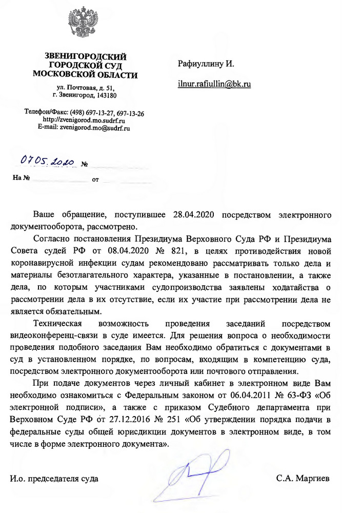 3ВЕНИГОРОДСКИЙ ГОРОДСКОЙ СУД  МОСКОВСКОЙ ОБЛАСТИ ул. Почтовая, д. 51, г. Звенигород, 143180 Телефон/факс: (498) 697-13-27, 697-13-26 htcp://zvenigorod. mosudrfru Е-mai1: zvenigorod.mo@suddru Ваше обращение, поступившее 28.04.2020 посредством электронного документооборота,рассмотрено. Согласно постановления Президиума Верховного Суда РФ и Президиума Совета судей РФ от 08.04.2020 № 821, в целях противодействия новой коронавирусной инфекции судам рекомендовано рассматривать только дела и материалы безотлагательного характера, указанные в постановлении, а также дела, по которым участниками судопроизводства заявлены ходатайства о рассмотрении дела в их отсутствие, если их участие при рассмотрении дела не является обязательным. Техническая возможность проведения заседаний посредством видеоконференц-связи в суде имеется. Для решения вопроса о необходимости проведения подобного заседания Вам необходимо обратиться с документами в суд в установленном порядке, по вопросам, входящим в компетенцию суда, посредством электронного документооборота или почтового отправления. При подаче документов через личный кабинет в электронном виде Вам необходимо ознакомиться с Федеральным законом от 06.04.2011 № 63-ФЗ «Об электронной подписи», а также с приказом Судебного департамента при Верховном Суде РФ от 27.12.2016 № 251 «Об утверждении порядка подачи в федеральные суды общей юрисдикции документов в электронном виде, в том числе в форме электронного документа». И.о.председателя суда С.А. Маргиев