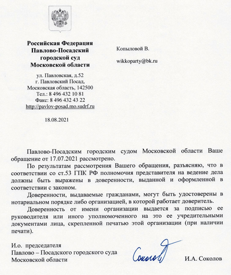 Российская Федерация Павлово-Посадский городской суд Московскои области ул. Павловская, д.52 г. Павловский Посад, Московская область. 142500 Тел.: 8 496 43210 81 Факс: 8 496 432 43 22 18.08.2021 Павлово-Посадским городским судом Московской области Ваше обращение от 17.07.2021 рассмотрено. По результатам рассмотрения Вашего обращения, разъясняю, что в соответствии со ст.53 ГПК РФ полномочия представителя на ведение дела должны быть выражены в доверенности, выданной и оформленной в соответствии с законом. Доверенности, выдаваемые гражданами, могут быть удостоверены в нотариальном порядке либо организацией, в которой работает доверитель. Доверенность от имени организации выдается за подписью ее руководителя или иного уполномоченного на это ее учредительными документами лица, скрепленной печатью этой организации (при наличии печати). И.о. председателя Павлово — Посадского городского суда Московской области И.А. Соколов