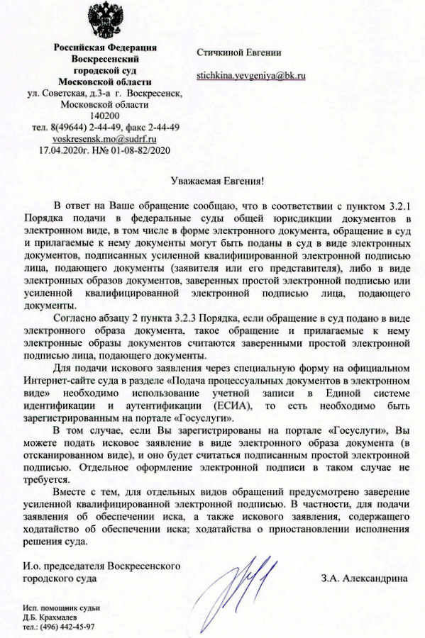 Российская Федерация Воскресенский городской суд Московской области ул. Советская, д.3-а г. Воскресенск, Московской области 140200 тел. 8(49644) 2-44-49, факс 2-44-49 voskresensk.mo@sudгf.ru 17.04.2020г. В ответ на Ваше обращение сообщаю, что в соответствии с пунктом 3.2.1 Порядка подачи в федеральные суды общей юрисдикции документов в электронном виде, в том числе в форме электронного документа, обращение в суд и прилагаемые к нему документы могут быть поданы в суд в виде электронных документов, подписанных усиленной квалифицированной электронной подписью лица, подающего документы (заявителя или его представителя), либо в виде электронных образов документов, заверенных простой электронной подписью или усиленной квалифицированной электронной подписью лица, подающего документы. Согласно абзацу 2 пункта 3.2.3 Порядка, если обрашение в суд подано в виде электронного образа документа, такое обращение и прилагаемые к нему электронные образы документов считаются заверенными простой электронной подписью лица, подающего документы. Для подачи искового заявления через специальную форму на официальном Интернет-сайте суда в разделе «Подача процессуальных документов в электронном виде» необходимо использование учетной записи в Единой системе идентификации и аутентификации (ЕСИА), то есть необходимо быть зарегистрированным на портале «Госуслуги». В том случае, если Вы зарегистрированы на портале «Госуслуги», Вы можете подать исковое заявление в виде электронного образа документа (в отсканированном виде), и оно будет считаться подписанным простой электронной подписью. Отдельное оформление электронной подписи в таком случае не требуется. Вместе с тем, для отдельных видов обращений предусмотрено заверение усиленной квалифицированной электронной подписью. В частности, для подачи заявления об обеспечении иска, а также искового заявления, содержащего ходатайство об обеспечении иска; ходатайства о приостановлении исполнения решения суда. И.о. председателя Воскресенского городского суда З.А.Александрина