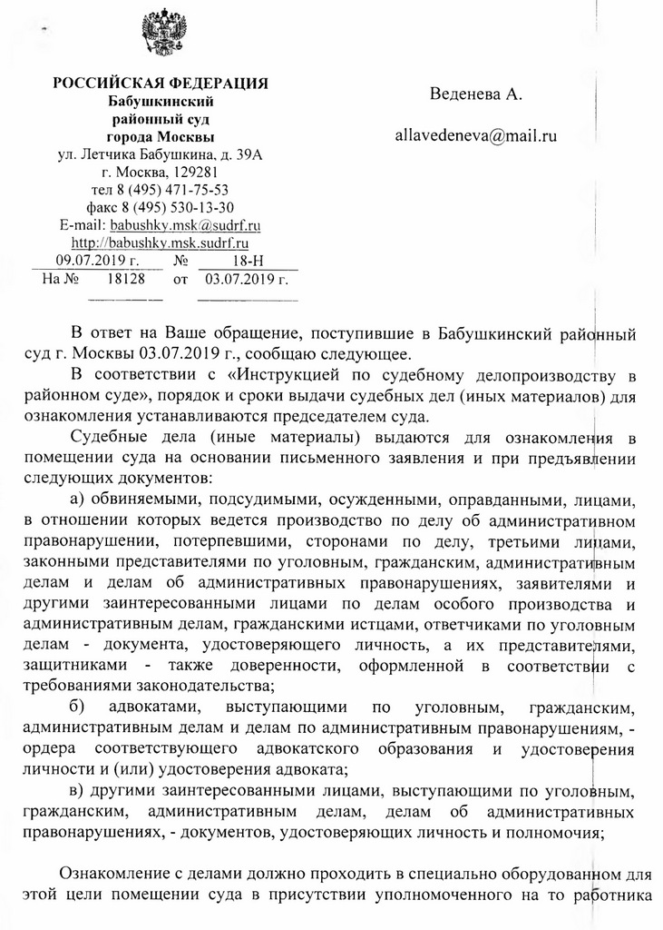 РОССИЙСКАЯ ФЕДЕРАЦИЯ Бабушкинский районный суд города Москвы ул. Летчика Бабушкина, д. 39А г. Москва, 129281 тел 8 (495) 471-75-53 факс 8 (495) 530-13-30 E-mail: babushky.msk@sudrf. ru http: // babushky.msk.sudrf. ru 09.07.2019 г. № 18-Н  На № 18128 от 03.07.2019 г. В ответ на Ваше обращение, поступившие в Бабушкинский райцнный суд г. Москвы 03.07.2019 г., сообщаю следующее. В соответствии с «Инструкцией по судебному делопроизводству в районном суде», порядок и сроки выдачи судебных дел (иных материалов) для ознакомления устанавливаются председателем суда. Судебные дела (иные материалы) выдаются для ознакомления в помещении суда на основании письменного заявления и при предъявлении следующих документов: а) обвиняемыми, подсудимыми, осужденными, оправданными, лицами, в отношении которых ведется производство по делу об административном правонарушении, потерпевшими, сторонами по делу, третьими липами, законными представителями по уголовным, гражданским, административным делам и делам об административных правонарушениях, заявителями и другими заинтересованными лицами по делам особого производства и административным делам, гражданскими истцами, ответчиками по уголовным делам - документа, удостоверяющего личность, а их представителями, защитниками - также доверенности, оформленной в соответствии с требованиями законодательства; б) адвокатами, выступающими по уголовным, гражданским, административным делам и делам по административным правонарушениям, - ордера соответствующего адвокатского образования и удостоверения личности и (или) удостоверения адвоката; в) другими заинтересованными лицами, выступающими по уголовным, гражданским, административным делам, делам об административных правонарушениях, - документов, удостоверяющих личность и полномочия; Ознакомление с делами должно проходить в специально оборудованном для этой цели помещении суда в присутствии уполномоченного на то Работника