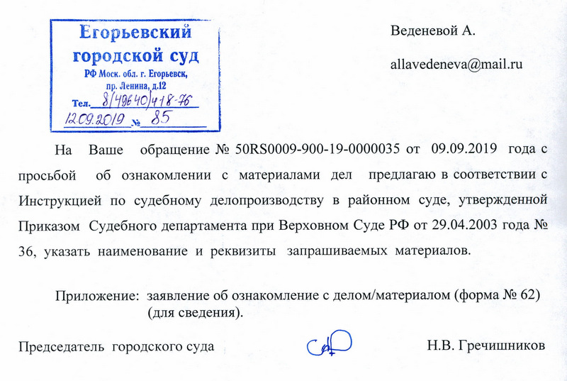 Еrорьевский rородскои суд РФ Моск.области r. Егорьевск, пр .ленина, д.12  На Ваше обращение No 50RS0009-900-19-0000035 от 09.09.2019 года с просьбой об ознакомлении с материалами дел предлагаю в соответствии с Инструкцией по судебному делопроизводству в районном суде, утвержденной Приказом Судебного департамента при Верховном Суде РФ от 29.04.2003 года No 36, указать наименование и реквизиты запрашиваемых материалов. Приложение: заявление об ознакомление с делом/материалом ( форма No 62) (для сведения). Председатель городского суда ; Н.В. Гречишников