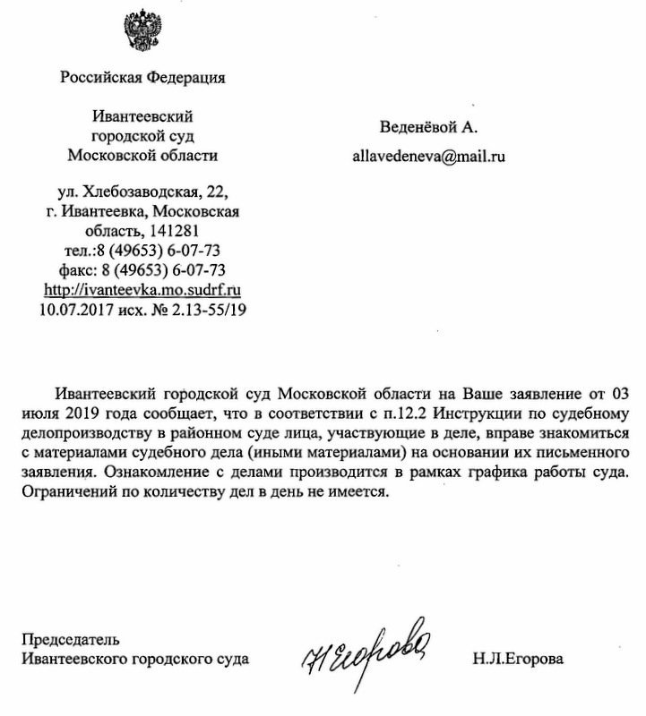 Российская Федерация Ивантеевский городской суд Московской области ул. Хлебозаводская, 22, г. Ивантеевка, Московская область, 141281 тел.:8 (49653) 6-07-73 факс: 8 (49653) 6-07-73 http: // ivanteevka.mo.sudrf. ru 10.07.2017 исх. Н2 2.13-55/19 Ивантеевский городской суд Московской области на Ваше заявление от 03 июля 2019 года сообщает, что в соответствии с П.12.2 Инструкции по судебному делопроизводству в районном суде лица, участвующие в деле, вправе знакомиться с материалами судебного дела (иными материалами) на основании их письменного заявления. Ознакомление с делами производится в рамках графика работы суда. Ограничений по количеству дел в день не имеется. Председатель Ивантеевского городского суда н.л.Егорова