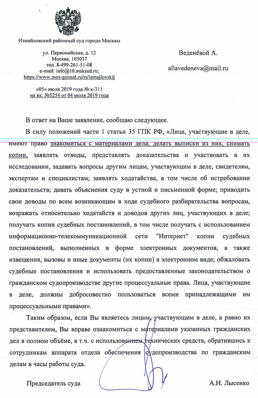 Измайловский районный суд города Москвы ул. Первомайская, д . 12 Москва, 105037 тел. 8-499-261-5-08 «05» июля 2019 года № к-311 на вх. №5254 от 04 июля 2019 года В ответ на Ваше заявление, сообщаю следующее.В силу положений части 1 статьи 35 ГПК РФ, «Лица, участвующие в деле, меют право знакомиться с материалами дела, делать выписки из них, снимать копии, заявлять отводы, представлять доказательства и участвовать в их исследовании, задавать вопросы другим лицам, участвующим в деле, свидетелям, экспертам и специалистам; заявлять ходатайства, в том числе об истребовании доказательств; давать объяснения суду в устной и письменной форме; приводить свои доводы по всем возникающим в ходе судебного разбирательства вопросам, возражать относительно ходатайств и доводов других лиц, участвующих в деле; получать копии судебных постановлений, в том числе получать с использованием информационно-телекоммуникационной сети "Интернет" копии судебных постановлений, выполненных в форме электронных документов, а также извещения, вызовы и иные документы (их копии) в электронном виде; обжаловать судебные постановления и использовать предоставленные законодательством о гражданском судопроизводстве другие процессуальные права. Лица, участвующие в деле, должны добросовестно пользоваться всеми принадлежащими им процессуальными правами». Таким образом, если Вы являетесь лицом частвующим в деле, а равно их представителем, Вы вправе ознакомиться с материалами указанных гражданских дел в полном объёме, в т.ч. с использов технических средств, обратившись к сотрудникам аппарата отдела обеспечения допроизводства по гражданским делам в часы работы суда.