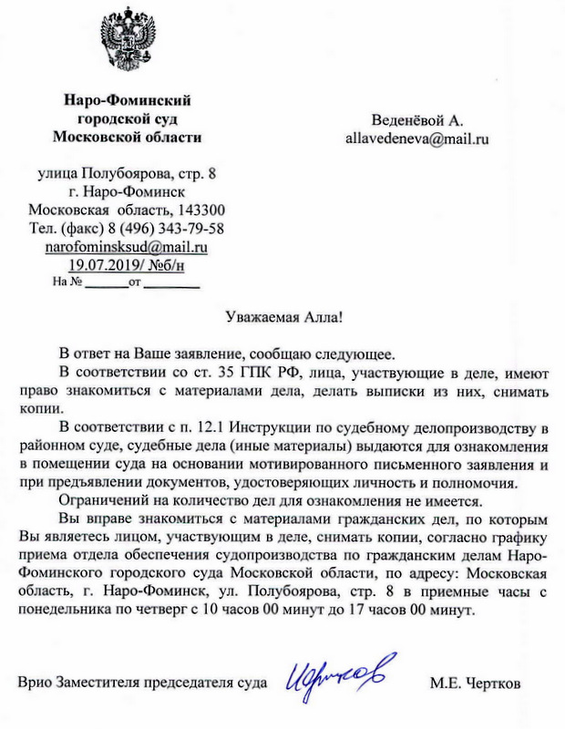 Наро-Фоминский городской суд Московской области улица Полубоярова, стр.8 г.Наро-Фоминск Московская область, 143300 Тел . (факс) 8 (496) 343-79-58 narofominsksud@mail. ru 19.07.2019/ №б/н Уважаемая Алла! В ответ на Ваше заявление, сообщаю следующее. В соответствии со ст. 35 ГПК РФ, лица, участвующие в деле, имеют право знакомиться с материалами дела, делать выписки из них, снимать копии. В соответствии сп. 12.1 Инструкции по судебному делопроизводству в районном суде, судебные дела (иные материалы) выдаются для ознакомления в помещении суда на основании мотивированного письменного заявления и при предъявлении документов , удостоверяющих личность и полномочия. Ограничений на количество дел для ознакомления не имеется. Вы вправе знакомиться с материалами гражданских дел, по которым Вы являетесь лицом, участвующим в деле, снимать копии, согласно графику приема отдела обеспечения судопроизводства по гражданским делам НароФоминскоrо городского суда Московской области, по адресу: Московская область, г. Наро-Фоминск, ул. Полубоярова, стр. 8 в приемные часы с понедельника по четверг с 1О часов 00 минут до 17 часов 00 минут. Врио Заместителя председателя суда М.Е. Чертков исп. Шарандина А.А.