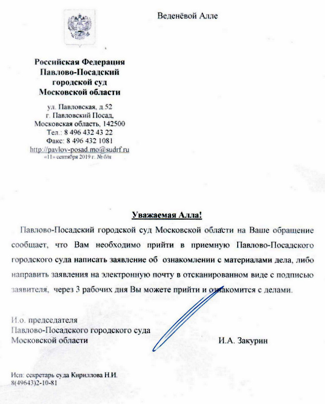 Российская Федерация Павлово-Посадский городской суд Московской области ул . Павловская, д . 52 г. Павловский Посад, Московская область, 142500 Тел . : 8 496 432 43 22 Факс: 8 496 432 1081 http: // pavlo-posad.mossudrf. гu Уважаемая Алла! Павлово-Посадский городской суд Московской области на Ваше обращени сообщает, что Вам необходимо прийти в приемную Павлово-Посадского городского суда написать заявление об ознакомлении с материалами дела, либо направить заявления на электронную почту в отсканированном виде с подписью заявителя·, через 3 рабочих дня Вы можете прийти и познакомится с делами . и. о. председателя павлово -Посадского городского суда Московской области И.А . Закуриy