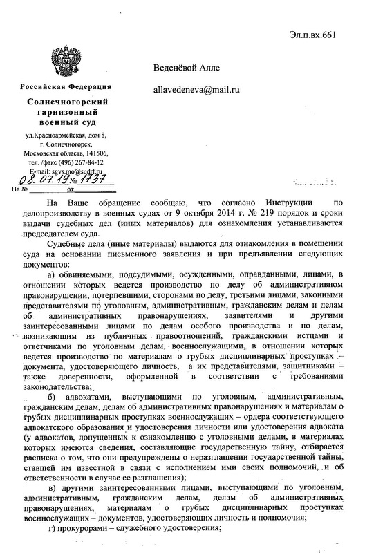 Российскаи Федерация Солнечногорский гарнизонный военный суд ул.Красноармейская, ДОМ 8, Г. Солнечногорек, Московская область, 141506, тел. /факс (496) 267-84-12 E-mail: sgvs.mo@sudгf. ru  На Ваше обращение сообщаю, что согласно Инструкции по делопроизводству в военных судах от 9 октября 2014 г. N2 219 порядок и сроки выдачи судебных дел (иных материалов) для ознакомления устанавливаются председателем суда. Судебные дела (иные материалы) выдаются для ознакомления в помещении суда на основании письменного заявления и при предъявлении следующих документов: а) обвиняемыми, подсудимыми, осужденными, оправданными, лицами, в отношении которых ведется производство по делу об административном правонарушении, потерпевшими, сторонами по делу, третьими лицами, законными представителями Ш~уголовным, административным, гражданским делам и делам об. административных правонарушениях, заявителями и другими заинтересованными лицами по делам особого производства и по делам, .возникающим из публичных правоотношений, гражданскими истцами и ответчиками по уголовным делам, военнослужащими, в отношении которых ведется производство по материалам о грубых дисциплинарных hроступках :~ документа, удостоверяющего личность, а их представителями, защитниками - также доверенности, оформленной в соответствии с Требованнями законодательства; . б) адвокатами, выступающими по уголовным, административным, гражданским делам, делам об административных правонарушениях и материалам о грубых дисциплинарных проступках военнослужащих - ордера соответствующего адвокатского образования,И удостоверения личности или удостоверения a~BOKaTa (у адвокатов, допущенных к ознакомлению с уголовными делами, в материалах которых имеются сведения, составляющие государственную тайну, отбирается расписка о том, что .они предупреждены о неразглашении государственной тайны, ставшей им известной в связи с исполнением ими своих полномочий,. и об ответственности в сл~чае ее разглашення); в) другими заинтересованными лицами, выступающими' по уголовным, административным, гражданским делам, делам об административных правонарушениях, . материалам о грубых дисциплинарных проступках военнослужащих -'документов, удостоверяющих личность и полномочня; г) прокурорами - служебного удостоверения;