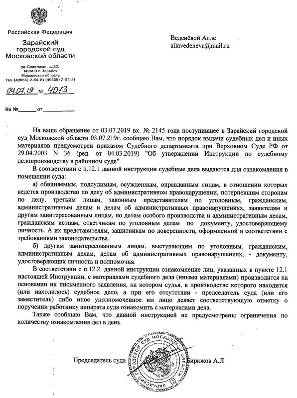 Российская Федерация 3арайский городской суд Московской области ул. СО6стская, д.2З, 140600 г.Зарайск тел. (496бб) 2-54-81 (49666) 2-52-31 На ваше обрашение от 03.07.2019 вх. N2 2145 года поступившее в Зарайский городской суд Московской области 03.07.219г. сообщаю Вам, что порядок выдачи судебных дел и иных материалов предусмотрен приказом Судебного департамента при Верховном Суде рф от 29.04.2003 N 36 (ред. от 04.03.2019) "Об утверждении Инструкпии по судебному делопроизводству в районном суде". В соответствии с п.12.1 данной инструкции судебные дела выдаются для ознакомления в помещении суда: а) обвиняемым, подсудимым, осужденным, оправданным лицам, в отношении которых ведется про~зводство по делу об административном правонарушении, потерпевшим сторонам по делу, третьим лицам, законным представителям по уголовным, гражданским, административным делам и делам об административных правонарушениях, заявителям и другим заинтересованным лицам, по делам особого производства и административным делам, гражданским исщам, ответчикам по уголовным делам по документу, удостоверяющему личность. А их представителям, защитникам по доверенности, оформленной в соответствии с требованиями законодательства. б) другим заинтересованным лицам, выступающим по уголовным, гражданским, административным делам, делам об административных правонарушениях, - документу, удостоверяющих личность и полномочия. В соответствии с П.12.2. данной инструкции ознакомление лиц, указанных в пункте 12.1 настоящей Инструкции, с материалами судебного дела (иными материалами) производится на основании письменного заявления, на котором судья, в производстве которого находится (или нахОдилось) судебное дело, а при его отсутствии - председатель суда (или его заместитель) либо иное уполномоченное им лицо делает соответствующую отметку о поручении работнику аппарата суда ознакомить с материалами дела. Также сообщаю Вам, что данной инструкцией не предусмотрены ограничения по количеству ознакомления дел в день. исп.е/суда Е.с.Горбанъ. тел: 8(49666) 2-54-81