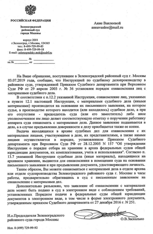 Зеленоградский районный суд города Москвы корпус 2001 г.Зеленоград, г.Москва, 124365 тел.: 8-499-729-99-85 факс: 8-499-729-99-18 На Ваше обращение, поступившее в Зеленоградский районный суд г. Москвы 03.07.2019 года, сообщаю, что Инструкцией по судебному делопроизводству в районном суде, утвержденной Приказом Судебного департамента при Верховном Суде РФ от 29 апреля 2003 г. № 36 установлен порядок ознакомления лиц с материалами судебного дела. В соответствии с п.12.2 указанной Инструкции, ознакомление лиц, указанных в пункте 12.1 настоящей Инструкции, с материалами судебного дела (иными материалами) производится на основании их письменного заявления, на котором судья, в производстве которого находится (или находилось) судебное дело, а при его отсутствии - председатель суда (или его заместитель) либо иное уполномоченное им лицо делает соответствующую отметку о поручении работнику аппарата суда ознакомить с материалами дела. Данное заявление подшивается в дело, а в случае предъявления доверенности к делу приобщается также ее копия. Выдача находящихся в архиве судебных дел для ознакомления с их материалами лицами, участвующими в деле, их представителями, а также иными лицами осуществляется в порядке, установленном Приказом Судебного департамента при Верховном Суде РФ от 28.12.2005 N 157 "Об утверждении Инструкции о порядке отбора на хранение в архив федеральных судов общей юрисдикции документов, их комплектования, учета и использования". Согласно п. 13.7 указанной Инструкции судебные дела (иные материалы), находящиеся на архивном хранении, вьщаются для ознакомления в помещении суда на основании письменного заявления и при предъявлении документа, удостоверяющего личность. Таким образом. Вы можете ознакомиться с материалами дела в отделе архива или отделе судопроизводства Зеленоградского районного суда г. Москвы в часы работы, предварительно обратившись в суд с письменным заявлением на ознакомление с материалами дел. Дополнительно разъясняю, что заявление об ознакомлении с материалами дела может быть подано в суд в электронном виде с соблюдением требований, установленных Порядком подачи в федеральные суды общей юрисдикции документов в электронном виде, в том числе в форме электронного документа, утвержденным приказом Судебного департамента от 27 декабря 2016 г. N 251. И.о.Председателя Зеленоградского районного суда города Москвы О.В.Заскалько И сп. 8 (499) 729-99-92