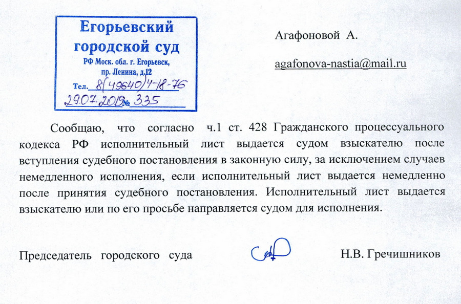 Егорьевский городской суд РФ Московская область,  г. Егорьевск, пр. Ленина, д.12 Тел. 8-49640-4-18-76 29.07.2019 №335 Агафоновой А. Сообщаю, что согласно ч.1 ст. 428 Гражданского процессуального кодекса РФ исполнительный лист выдается судом взыскателю после вступления судебного постановления в законную силу, за исключением случаев немедленного исполнения, если исполнительный лист выдается немедленно после принятия судебного постановления. Исполнительный лист выдается взыскателю или по его просьбе направляется судом для исполнения. Председатель городского суда Н.В. Гречишников