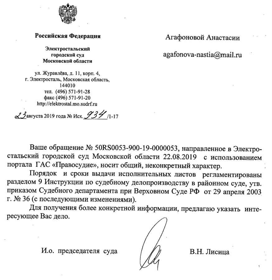 Российская Федерация Электростальский городской суд Московской области ул.Журавлева,,Д. 11, корп.4, г. Электросталь, Московская область, 144010 тел. (496) 571-91-28 факс (496) 571-91-20 http: // elektrostal.mo.sudrf. ru 23 августа 2019 года Ваше обращение N2 50RS0053-900-19-0000053, направленное в Электро- стальский городской суд Московской области 22.08.2019 с использованием портала ГАС «Право судие», носит общий, неконкретный характер. Порядок и сроки выдачи исполнительных листов регламентированы разделом 9 Инструкции по судебному делопроизводству в районном суде, утв. приказом Судебного департамента при Верховном Суде рф от 29 апреля 2003 г. N2 36 (с последующими изменениями). Для получения более конкретной информации, предлагаю указать интересующее Вас дело. И.о. председателя суда В.Н. Лисица Пучкова Т,М. 8(496)571-91-28