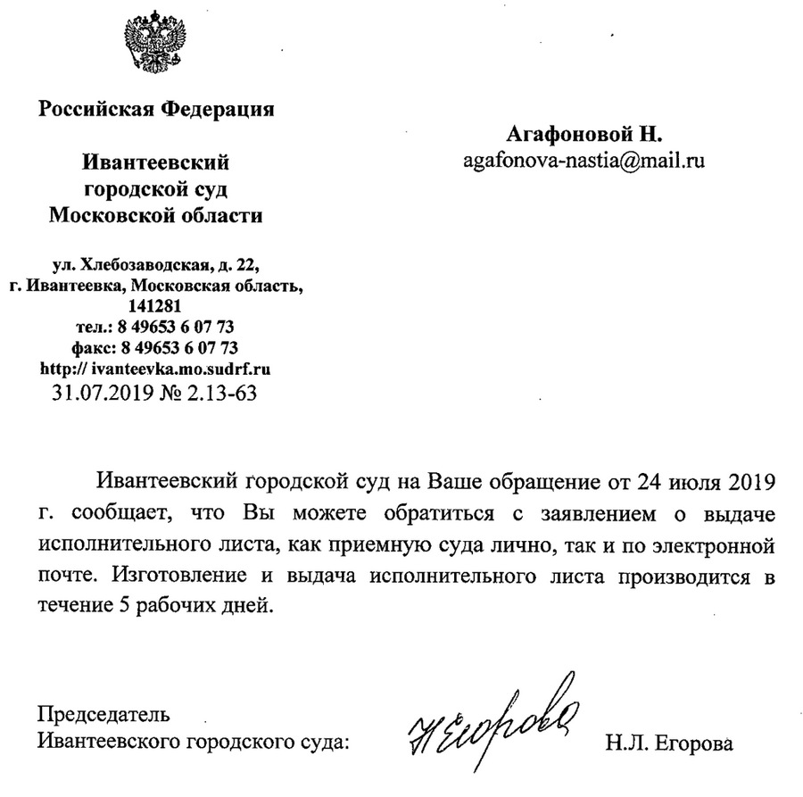 Российская Федерация Ивантеевский городской суд Московской области ул.Хлебозаводская,д.22, г. Ивантеевка, Московская область, 141281 тел.: 849653 6 07 73 факс: 8 49653 6 07 73 http: // ivanteevka.mo@sudrf. ru 31.07.2019 N2 2.13-63 Ивантеевский городской суд на Ваше обращение от 24 июля 2019 г. сообщает, что Вы можете обратиться с заявлением о вьдаче исполнительного листа, как в приемную суда лично, так и по электронной почте. Изготовление и выдача исполнительного листа производится в течение 5 рабочих дней. Председатель Ивантеевского городского суда: Н.Л. Егорова