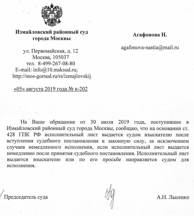 Измайловский районный суд города Москвы ул. Первомайская, дом 12 Москва, 105037 тел. 8-499-267-08-80 E-mail: info@10.msksud. ru «05» августа 2019 года № к-202 На Ваше обращение от 30 июля 2019 года, поступившее в Измайловский районный суд города Москвы, сообщаю, что на основании ст. 428 ГПК РФ исполнительный лист выдается судом взыскателю после вступления судебного постановления в законную силу, за исключением случаев немедленного исполнения, если исполнительный лист выдается немедленно после принятия судебного постановления. Исполнительный лист выдается взыскателю или по его просьбе направляется судом для исполнения. Председатель суда А.Н. Лысенко