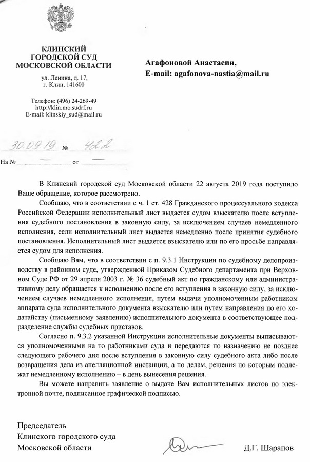 Клинский городской суд МОСКОВСКОЙ ОБЛАСТИ ул. Ленина, д. 17, г. Клин, 141600 Телефон: (496) 24-269-49 http: // klin.mo.sudrf. ru E-mail: klinskiy_sud@mail. ru В Клинский городской суд Московской области 22 августа 2019 года поступило Ваше обращение, которое рассмотрено. Сообщаю, что в соответствии с ч. 1 ст. 428 Гражданского процессуального кодекса Российской Федерации исполнительный лист выдается судом взыскателю после вступления судебного постановления в законную силу, за исключением случаев немедленного исполнения, если исполнительный лист выдается немедленно после принятия судебного постановления. Исполнительный лист выдается взыскателю или по его просьбе направляется судом для исполнения. Сообщаю Вам, что в соответствии с п. 9.3.1 Инструкции по судебному делопроизводству в районном суде, утвержденной Приказом Судебного департамента при Верховном Суде РФ от 29 апреля 2003 г. № 36 судебный акт по гражданскому или административному делу обращается к исполнению после его вступления в законную силу, за исклю­чением случаев немедленного исполнения, путем выдачи уполномоченным работником аппарата суда исполнительного документа взыскателю или путем направления по его ходатайству (письменному заявлению) исполнительного документа в соответствующее подразделение службы судебных приставов. Согласно п. 9.3.2 указанной Инструкции исполнительные документы выписываются уполномоченными на то работниками суда и передаются по назначению не позднее следующего рабочего дня после вступления в законную силу судебного акта либо после возвращения дела из апелляционной инстанции, а по делам, решения по которым подлежат немедленному исполнению -  в день вынесения решения. Вы можете направить заявление о выдаче Вам исполнительных листов по элек­ тронной почте, подписанное графической подписью. Председатель Клинского городского суда Московской области Д.Г. Шарапов