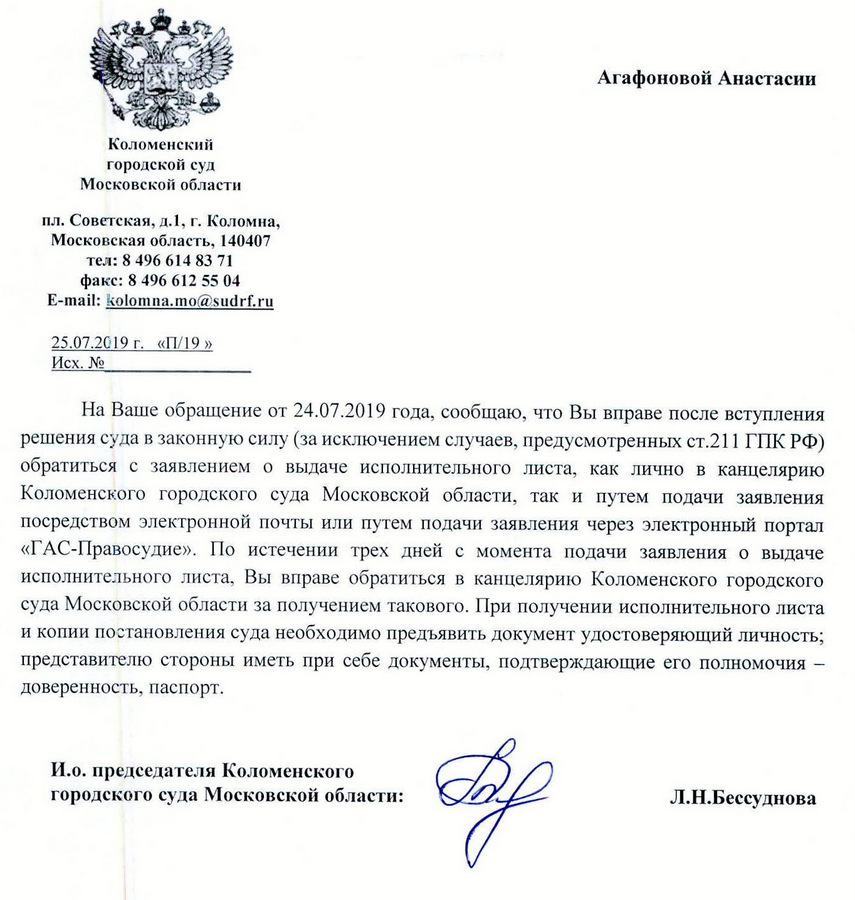 Коломенский городской суд Московской области пл. Советская, д.1, г. Коломна, Московская область, 140407 тел: 8 496 614 83 71 факс: 8 496 612 55 04 e-mail: kolomna.mo@sudrf. ru 25.07.2019 г. «П/ 99» На Ваше обращение от 24.07.2019 года, сообщаю, что Вы вправе после вступления решения суда в законную силу (за исключением случаев, предусмотренных ст.211 ГПК РФ) обратиться с заявлением о выдаче исполнительного листа, как лично в канцелярию Коломенского городского суда Московской области, так и путем подачи заявления посредством электронной почты или путем подачи заявления через электронный портал «ГАС-Правосудие». По истечении трех дней с момента подачи заявления о выдаче исполнительного листа, Вы вправе обратиться в канцелярию Коломенского городского суда Московской области за получением такового. При получении исполнительного листа и копии постановления суда необходимо предъявить документ удостоверяющий личность; представителю стороны иметь при себе документы, подтверждающие его полномочия — доверенность, паспорт. И.о. председателя Коломенского городского суда Московской области: Л.Н.Бессуднова