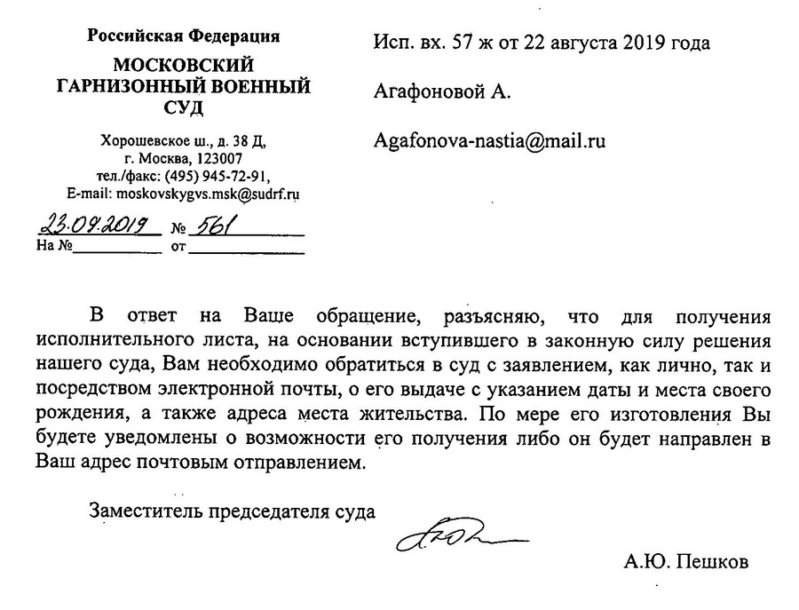 Российская Федерация МОСКОВСКИЙ ГАРНИЗОННЫЙ ВОЕННЫЙ СУД Хорошевское ш., д. 38 Д, г. Москва, 123007 тел./факс: (495) 945-72-91, e-mail: moskovskygvs.msk@sudrf. ru 22.09.09  № 561 В ответ на Ваше обращение, разъясняю, что для получения исполнительного листа, на основании вступившего в законную силу решения нашего суда, Вам необходимо обратиться в суд с заявлением, как лично, так и посредством электронной почты, о его выдаче с указанием даты и места своего рождения, а также адреса места жительства. По мере его изготовления Вы будете уведомлены о возможности его получения либо он будет направлен в Ваш адрес почтовым отправлением. Заместитель председателя суда А.Ю. Пешков