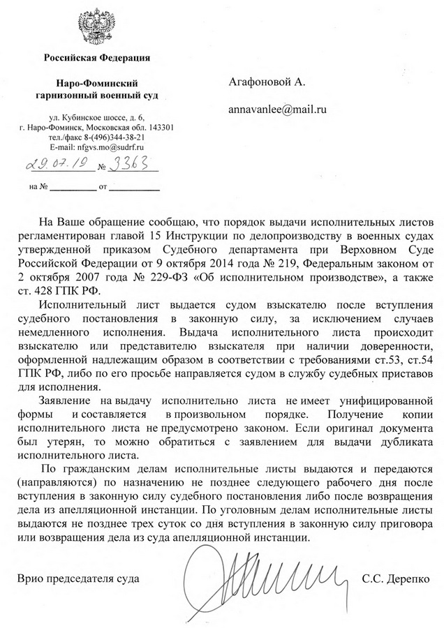 Российская Федерация Наро-Фоминский гарнизонный военный суд ул. Кубинское шоссе, д. 6, г. Наро-Фоминск, Московская обл. 143301 тел./факс 8-(496)344-38-21 На Ваше обращение сообщаю, что порядок выдачи исполнительных листов регламентирован главой 15 Инструкции по делопроизводству в военных судах утвержденной приказом Судебного департамента при Верховном Суде Российской Федерации от 9 октября 2014 года № 219, Федеральным законом от 2 октября 2007 года № 229-ФЗ «Об исполнительном производстве», а также ст. 428 ГПК РФ. Исполнительный лист выдается судом взыскателю после вступления судебного постановления в законную силу, за исключением случаев немедленного исполнения. Выдача исполнительного листа происходит взыскателю или представителю взыскателя при наличии доверенности, оформленной надлежащим образом в соответствии с требованиями ст.53, ст.54 ГПК РФ, либо по его просьбе направляется судом в службу судебных приставов для исполнения. Заявление на выдачу исполнительно листа не имеет унифицированной формы — и составляется в произвольном порядке. Получение копии исполнительного листа не предусмотрено законом. Если оригинал документа был утерян, то можно обратиться с заявлением для выдачи дубликата исполнительного листа. По гражданским делам исполнительные листы выдаются и передаются (направляются) по назначению не позднее следующего рабочего дня после вступления в законную силу судебного постановления либо после возвращения дела из апелляционной инстанции. По уголовным делам исполнительные листы выдаются не позднее трех суток со дня вступления в законную силу приговора или возвращения дела из суда апелляционной инстанции. Врио председателя суда С.С. Дерепко Исп.: Анисимова А.А. 8(496)-344-19-71