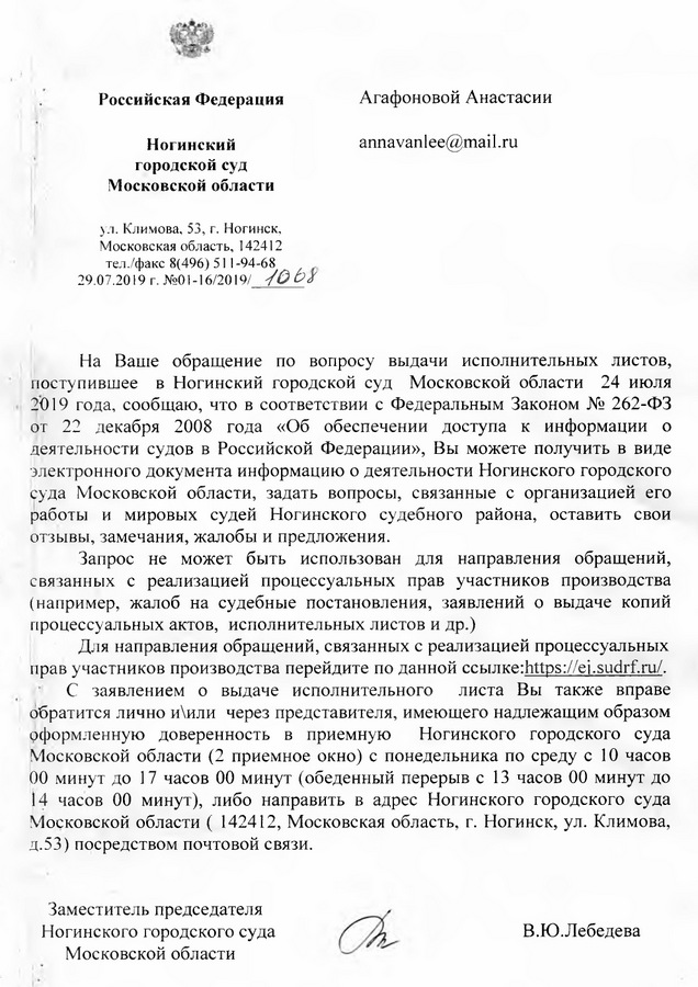 Российская Федерация Ногинский городской суд Московской области ул. Климова, 53, г. Н огинск, Московская область, 142412 тел ./факс 8(496) 511 -94-68 29.07.2019 г. На Ваше обращение по вопросу выдачи исполнительных листов, поступившее в Ногинский городской суд Московской области 24 июля 2019 года, сообщаю, что в соответствии с Федеральным Законом № 262-ФЗ от 22 декабря 2008 года «Об обеспечении доступа к информации о деятельности судов в Российской Федерации», Вы можете получить в виде электронного документа информацию о деятельности Ногинского городского суда Московской области, задать вопросы, связанные с организацией его работы и мировых судей Ногинского судебного района, оставить свои отзывы, замечания, жалобы и предложения. Запрос не может быть использован для направления обращений, связанных с реализацией процессуальных прав участников производства (например, жалоб на судебные постановления, заявлений о выдаче копий процессуальных актов, исполнительных листов и др.) Для направления обращений, связанных с реализацией процессуальных прав участников производства перейдите по данной ссылке https: // ej.sudrf. ru/. С заявлением о выдаче исполнительного листа Вы также вправе обратится лично и\или через представителя, имеющего надлежащим образом оформленную доверенность в приемную Ногинского городского суда Московской области (2 приемное окно) с понедельника по среду с 10 часов 00 минут до 17 часов 00 минут (обеденный перерыв с 13 часов 00 минут до 14 часов 00 минут), либо направить в адрес Ногинского городского суда Московской области ( 142412, Московская область, г. Ногинск, ул. Климова, д.53) посредством почтовой связи. Заместитель председателя Ногинского городского суда В.Ю.Лебедева Московской области