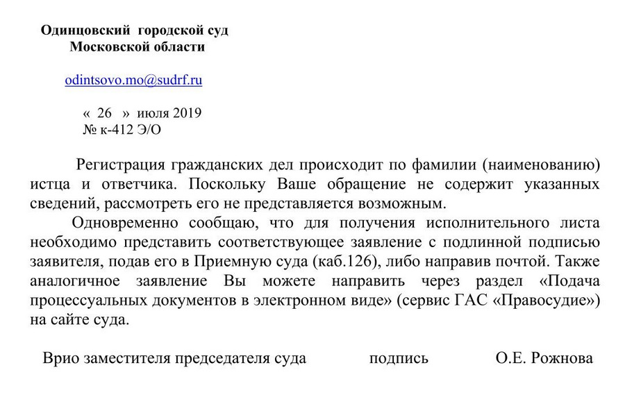 Одинцовский городской суд Московской области odintsovo.mo@sudrf. ru « 26 » июля 2019 № к-412 Э/О Регистрация гражданских дел происходит по фамилии (наименованию) истца и ответчика. Поскольку Ваше обращение не содержит указанных сведений, рассмотреть его не представляется возможным. Одновременно сообщаю, что для получения исполнительного листа необходимо представить соответствующее заявление с подлинной подписью заявителя, подав его в Приемную суда (каб.126), либо направив почтой. Также аналогичное заявление Вы можете направить через раздел «Подача процессуальных документов в электронном виде» (сервис ГАС «Правосудие») на сайте суда. Врио заместителя председателя суда подпись О.Е. Рожнова