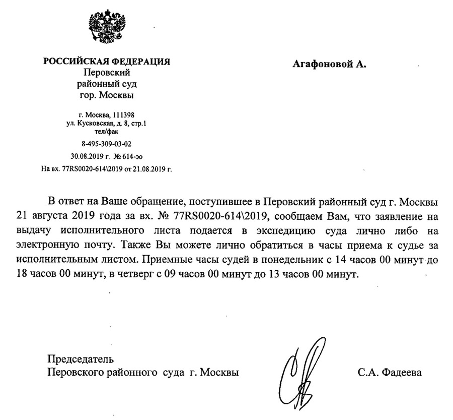 РОССИЙСКАЯ ФЕДЕРАЦИЯ Перовский районный суд гор. Москвы г. Москва, 111398 ул. Кусковскаяя,д, 8, стр.1 тeлефон, факс 8-495-309-03-02 30,08,2019 г, N614-эо На вх 77RS0020-614/2019 от 21.08.2019 г. В ответ на Ваше обращение, поступившее в Перовский районный суд г. Москвы 21 августа 2019 года за ВХ. N 77RS0020-614/2019, сообщаем Вам, что заявление на выдачу исполнительного листа подается в экспедицию суда лично либо на электронную почту. Также Вы можете лично обратиться в часы приема к судье за исполнительным листом. Приемные часы судей в понедельник с 14 часов 00 минут до 18 часов 00 минут, в четверг с 09 часов 00 минут до 13 часов 00 минут. Председатель Перовского районного суда г. Москвы с.А. Фадеева