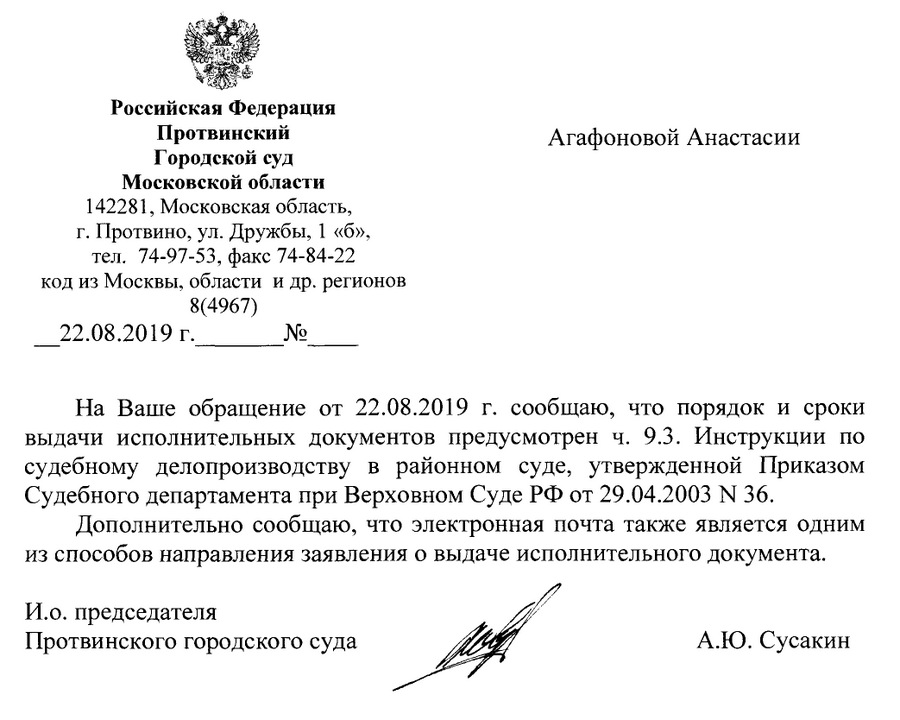 Российская Федерация Протвинский Городской суд Московской области 142281, Московская область, г. Протвино, ул. Дружбы, 1 «б», тел. 74-97-53, факс 74-84-22 код из Москвы, области и др. регионов 8(4967) 22.08.2019 г На Ваше обращение от 22.08.2019 г. сообщаю, что порядок и сроки выдачи исполнительных документов предусмотрен ч. 9.3. Инструкции по судебному делопроизводству в районном суде, утвержденной Приказом Судебного департамента при Верховном Суде РФ от 29.04.2003 М 36. Дополнительно сообщаю, что электронная почта также является одним из способов направления заявления о выдаче исполнительного документа. И.о. председателя Протвинского городского суда А.Ю. Сусакин