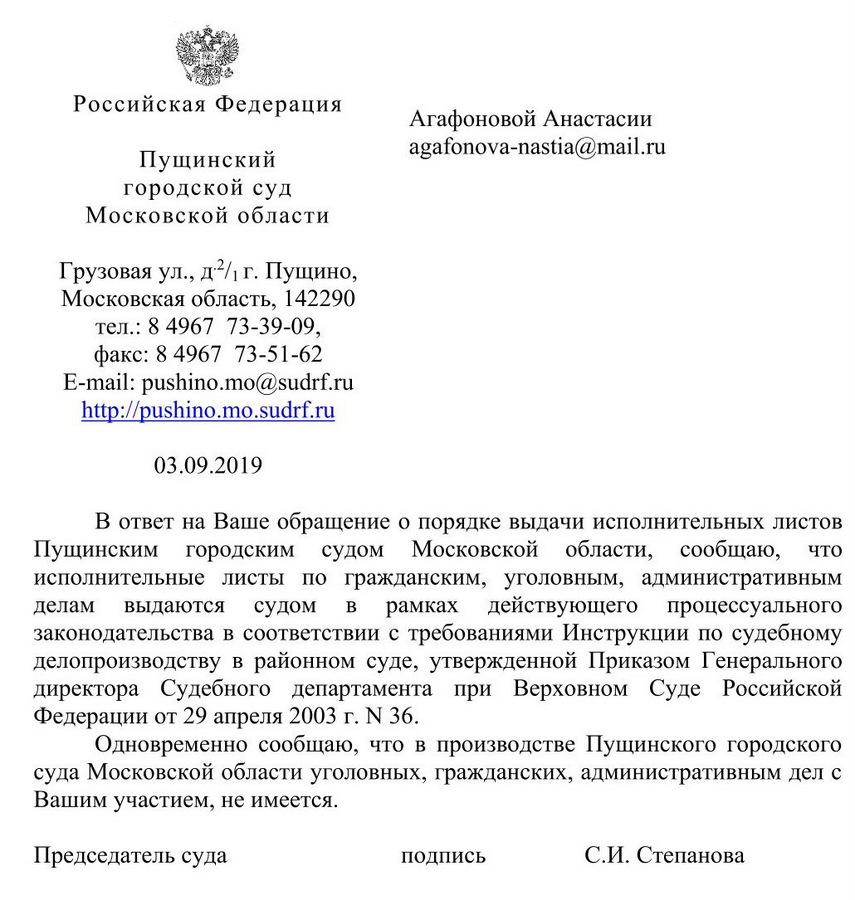 Российская Федерация . Пущинский городской суд Московской области Грузовая ул., д 2/1 г. Пущино, Московская область, 142290 тел.: 8 4967 73-39-09, факс: 8 4967 73-51-62 e-mail: pushino.mo@sudrf. ru 03.09.2019 В ответ на Ваше обращение о порядке выдачи исполнительных листов Пущинским городским судом Московской области, сообщаю, что исполнительные листы по гражданским, уголовным, административным делам выдаются судом в рамках действующего процессуального законодательства в соответствии с требованиями Инструкции по судебному делопроизводству в районном суде, утвержденной Приказом Генерального директора Судебного департамента при Верховном Суде Российской Федерации от 29 апреля 2003 г. М 36. Одновременно сообщаю, что в производстве Пущинского городского суда Московской области уголовных, гражданских, административным дел с Вашим участием, не имеется. Председатель суда  С.И. Степанова