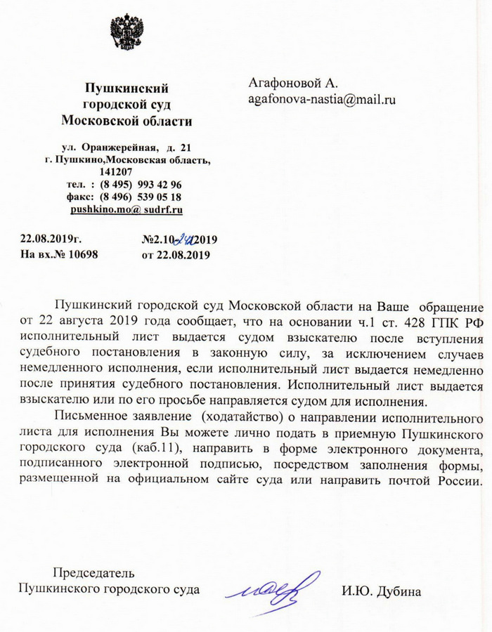 Пушкинский городской суд Московской области ул. Оранжерейная, д. 21 г. Пушкино,Московская область, 141207 тел. : (8495) 993 42 96 факс: (8 496) 539 05 18 pushkino.mo@sudrf. ru 22.08.2019г. №2.10-5742019 На вх.№ 10698 от 22.08.2019 Пушкинский городской суд Московской области на Ваше обращение от 22 августа 2019 года сообщает, что на основании ч.1 ст. 428 ГПК РФ исполнительный лист выдается судом взыскателю после вступления судебного постановления в законную силу, за исключением случаев немедленного исполнения, если исполнительный лист выдается немедленно после принятия судебного постановления. Исполнительный лист выдается взыскателю или по его просьбе направляется судом для исполнения. Письменное заявление (ходатайство) о направлении исполнительного листа для исполнения Вы можете лично подать в приемную Пушкинского городского суда (каб.11), направить в форме электронного документа, подписанного электронной подписью, посредством заполнения формы, размещенной на официальном сайте суда или направить почтой России. Председатель Пушкинского городского суда И.Ю. Дубина