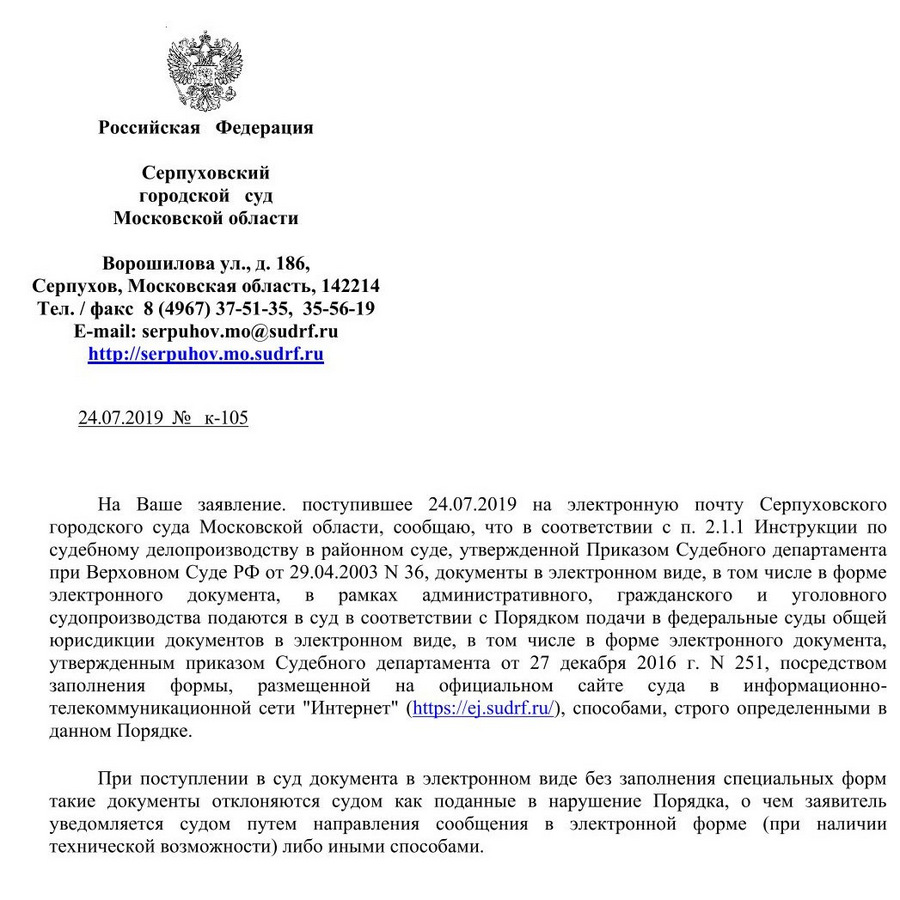 Российская Федерация Серпуховский городской суд Московской области Ворошилова ул., д. 186, Серпухов, Московская область, 142214 Тел. / факс 8 (4967) 37-51-35, 35-56-19 e-mail: serpuhov.mo@sudrf. ru 24.07.2019 № к-105 На Ваше заявление. поступившее 24.07.2019 на электронную почту Серпуховского городского суда Московской области, сообщаю, что в соответствии с п. 2.1.1 Инструкции по судебному делопроизводству в районном суде, утвержденной Приказом Судебного департамента при Верховном Суде РФ от 29.04.2003 М 36, документы в электронном виде, в том числе в форме электронного документа, в рамках административного, гражданского и уголовного судопроизводства подаются в суд в соответствии с Порядком подачи в федеральные суды общей юрисдикции документов в электронном виде, в том числе в форме электронного документа, утвержденным приказом Судебного департамента от 27 декабря 2016 г. М 251, посредством заполнения формы, размещенной на официальном сайте суда в информационно- телекоммуникационной сети "Интернет" (https: // ej.sudrf. ru), способами, строго определенными в данном Порядке. При поступлении в суд документа в электронном виде без заполнения специальных форм такие документы отклоняются судом как поданные в нарушение Порядка, о чем заявитель уведомляется судом путем направления сообщения в электронной форме (при наличии технической возможности) либо иными способами.