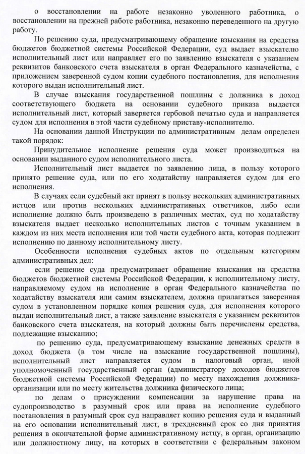 о восстановлении на работе незаконно уволенного работника, о восстановлении на прежней работе работника, незаконно переведенного на другую работу. По решению суда, предусматривающему обращение взыскания на средства бюджетов бюджетной системы Российской Федерации, суд выдает взыскателю исполнительный лист или направляет его по заявлению взыскателя с указанием реквизитов банковского счета взыскателя в орган Федерального казначейства, с приложением заверенной судом копии судебного постановления, для исполнения которого выдан исполнительный лист. В случае взыскания государственной пошлины с должника в доход соответствующего бюджета на основании судебного приказа выдается исполнительный лист, который заверяется гербовой печатью суда и направляется судом для исполнения в этой части судебному приставу-исполнителю. На основании данной Инструкции по административным делам определен такой порядок: Принудительное исполнение решения суда может производиться на основании выданного судом исполнительного листа. Исполнительный лист выдается по заявлению лица, в пользу которого принято решение суда, или по его ходатайству направляется судом для его исполнения. В случаях если судебный акт принят в пользу нескольких административных истцов или против нескольких административных ответчиков, либо если исполнение должно быть произведено в различных местах, суд по ходатайству взыскателя выдает несколько исполнительных листов с точным указанием в каждом из них места исполнения или той части судебного акта, которая подлежит исполнению по данному исполнительному листу. Особенности исполнения судебных актов по отдельным категориям административных дел: если решение суда предусматривает обращение взыскания на средства бюджетов бюджетной системы Российской Федерации, к исполнительному листу. направляемому судом на исполнение в орган Федерального казначейства по ходатайству взыскателя или самим взыскателем, должна прилагаться заверенная судом в установленном порядке копия решения суда, для исполнения которого выдан исполнительный лист, а также заявление взыскателя с указанием реквизитов банковского счета взыскателя, на который должны быть перечислены средства, подлежашие взысканию; по решению суда, предусматриваюшему взыскание денежных средств в доход бюджета (в том числе на взыскание государственной пошлины), исполшпельный лист направляется судом в налоговый орган, иной уполномоченный государственный орган (администратору доходов бюджетов бюджетной системы Российской Федерации) по месту нахождения должника- организации или по месту жительства должника физического лица; по делам о присуждении компенсации за нарушение права на судопроизводство в разумный срок или права на исполнение судебного постановления в разумный срок суд направляет копию решения суда и выданный на его основании исполнительный лист, в трехдневный срок со дня принятия решения в окончательной форме административному истцу, в орган, организацию или должностному лицу, на которых в соответствии с федеральным законом