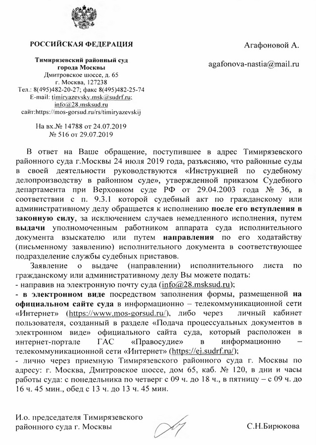 РОССИЙСКАЯ ФЕДЕРАЦИЯ Тимирязевский районный суд города Москвы Дмитровское шоссе, д. 65 г. Москва, 127238 Тел.: 8(495)482-20-27; факс 8(495)482-25-74 E-mail: timirvazevskv.msk@sudrf. ru; info@28.msksud.ru сайт: https : // mos-gorsud. ru/rs/timiryazevskij На вx .№ 14788 от 24.07.2019 № 516  от 29.07.2019 В ответ на Ваше обращение, поступившее в адрес Тимирязевского районного суда г.Москвы 24 июля 2019 года, разъясняю, что районные суды в своей деятельности руководствуются «Инструкцией по судебному делопроизводству в районном суде», утвержденной приказом Судебного департамента при Верховном суде РФ от 29.04.2003 года № 36, в соответствии с п. 9.3.1 которой судебный акт по гражданскому или административному делу обращается к исполнению после его вступления в законную силу, за исключением случаев немедленного исполнения, путем выдачи уполномоченным работником аппарата суда исполнительного документа взыскателю или путем направления по его ходатайству (письменному заявлению) исполнительного документа в соответствующее подразделение службы судебных приставов. Заявление о выдаче (направлении) исполнительного листа по гражданскому или административному делу Вы можете подать: - направив на электронную почту суда (info@28.msksud. ru); - в электронном виде посредством заполнения формы, размещенной на официальном сайте суда в информационно -  телекоммуникационной сети «Интернет» (https: // www.mos-gorsud. ru/), либо через личный кабинет пользователя, созданный в разделе «Подача процессуальных документов в электронном виде» официального сайта суда, который расположен в интернет-портале ГАС «Правосудие» в информационно — телекоммуникационной сети «Интернет» (https: // ei.sudrf. ru/); - лично через приемную Тимирязевского районного суда г. Москвы по адресу: г. Москва, Дмитровское шоссе, дом 65, каб. № 120, в дни и часы работы суда: с понедельника по четверг с 09 ч. до 18 ч., в пятницу — с 09 ч. до 16 ч. 45 мин., обед с 13 ч. до 13 ч. 45 мин. И.о. председателя Тимирязевского районного суда г. Москвы С. Н. Бирюкова исп. пом. председателя Грызлова Ю.Ю. 8(499)745-44-28