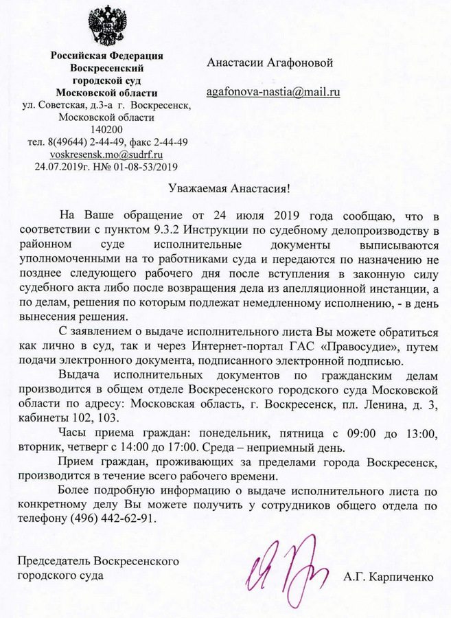 Российская Федерация Воскресенский городской суд Московской области ул. Советская, Д.3-а г. Воскресенск, Московской области 140200 тел. 8(49644) 2-44-49, факс 2-44-49 voskresensk.mo@sudrf.ru 24.07.2019r. HN201-08-53/2019 Уважаемая Анастасия! На Ваше обращение от 24 июля 2019 года сообщаю, что в соответствии с пунктом 9.3.2 Инструкции по судебному делопроизводству в районном суде исполнительные документы выписываются уполномоченными на то работниками суда и передаются по назначению не позднее следующего рабочего дня после вступления в законную силу судебного акта либо после возвращения дела из апелляционной инстанции, а по делам, решения по которым подлежат немедленному исполнению, - в день вынесения решения. С заявлением о выдаче исполнительного листа Вы можете обратиться как лично в Суд, так и через Интернет-портал ГАС «Правосудие», путем подачи электронного документа, подписанного электронной подписью. Выдача исполнительных документов по гражданским делам производится в общем отделе Воскресенского городского суда Московской области по адресу: Московская область, г. Воскресенск, пл. Ленина, д. 3, кабинеты 102, 103. Часы приема граждан: понедельник, пятница с 09:00 до 13:00, вторник, четверг с 14:00 до 17:00. Среда - неприемный день. Прием граждан, проживающих за пределами города Воскресенск, производится в течение всего рабочего времени. Более подробную информацию о выдаче исполнительного листа по конкретному делу Вы можете получить у сотрудников общего отдела по телефону (496) 442-62-91. Председатель Воскресенского городского суда АГ. Карпиченко