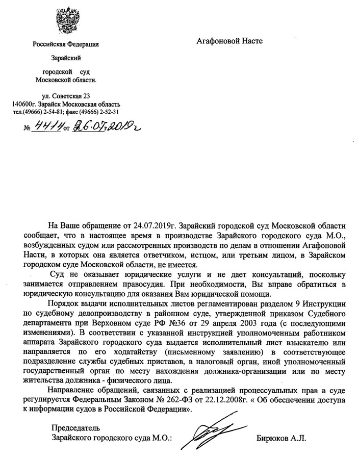 Российская Федерация Зарайский городской суд Московской области. ул. Советская 23 140600г. Зарайск Московская область тел.(49666) 2-54-81; факс (49666) 2-52-31 На Ваше обращение от 24.07.2019г. Зарайский городской суд Московской области сообщает, что в настоящее время в производстве Зарайского городского суда М.О., возбужденных судом или рассмотренных производств по делам в отношении Агафоновой Насти, в которых она является ответчиком, исщом, или третьим лицом, в Зарайском городском суде Московской области, не имеется. Суд не оказывает юридические услуги и не дает консультаций, поскольку занимается отправлением правосудия. При необходимости, Вы вправе обратиться в юридическую консультацию для оказания Вам юридической помощи. Порядок вьдачи исполнительных листов регламентирован разделом 9 Инструкции по судебному делопроизводству в районном суде, утвержденной приказом Судебного департамента при Верховном суде РФ N236 от 29 апреля 2003 года (с последующими изменениями). В соответствии с указанной инструкцией уполномоченным работником аппарата Зарайского городского суда выдается исполнительный лист взыскателю или направляется по его ходатайству (письменному заявлению) в соответствующее подразделение службы судебных приставов, в налоговый орган, иной уполномоченный государственный орган по месту нахождения должника-организации или по месту жительства должника - физического лица. Направление обращений, связанных с реализацией процессуальных прав в суде регулируется Федеральным Законом N2 262-ФЗ от 22. 12.2008г. « Об обеспечении доступа к информацни судов В Российской Федерации». Председатель Зарайского городского суда М.О.: Бирюков А.Л