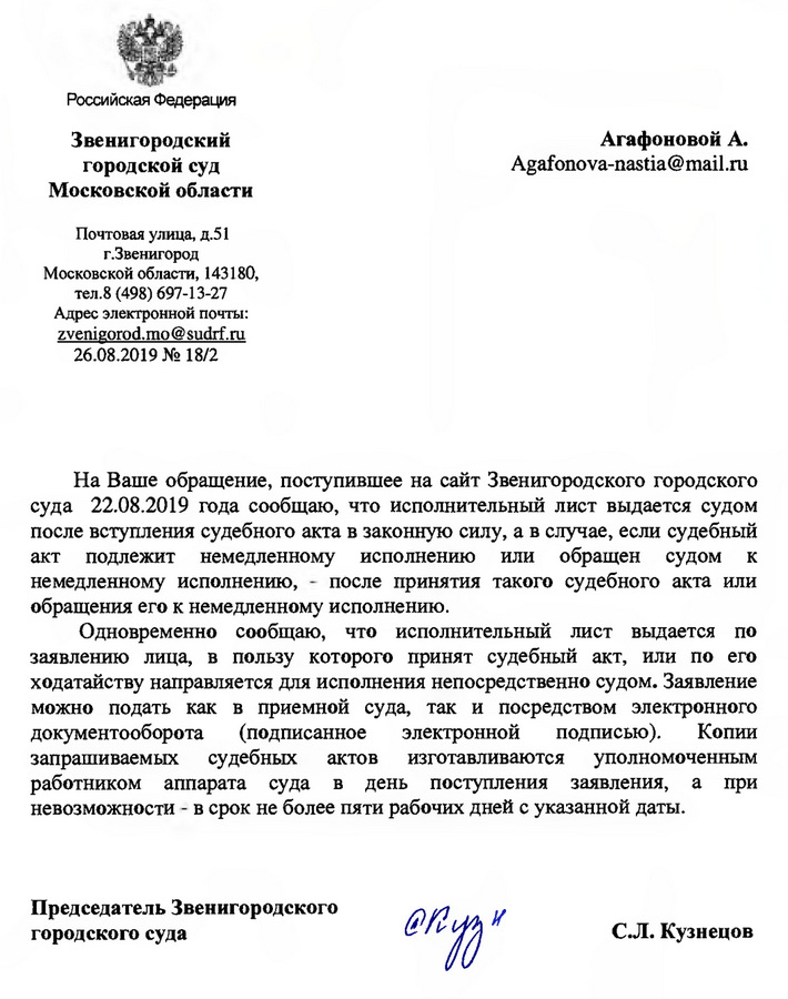 Российская Федерация Звенигородский городской суд Московской области Почтовая улица, д.51 г. Звенигород Московской области, 143180, тел.8 (498) 697-13-27 Адрес электронной почты: zvenigorod.mo@sudrf.ru  26.08.2019 № 18/2 На Ваше обращение, поступившее на сайт Звенигородского городского суда 22.08.2019 года сообщаю, что исполнительный лист выдается судом после вступления судебного акта в законную силу, а в случае, если судебный акт подлежит немедленному исполнению или обращен судом к немедленному исполнению, - после принятия такого судебного акта или обращения его к немедленному исполнению. Одновременно сообщаю, что исполнительный лист выдается по заявлению лица, в пользу которого принят судебный акт, или по его ходатайству направляется для исполнения непосредственно судом. Заявление можно подать как в приемной суда, так и посредством электронного документооборота (подписанное электронной подписью). Копии запрашиваемых судебных актов изготавливаются уполномоченным работником аппарата суда в день поступления заявления, а при невозможности - в срок не более пяти рабочих дней с указанной даты. Председатель Звенигородского городского суда С.Л. Кузнецов Исп: Кухаревская С.А. Тел. 8(498)697-13-27