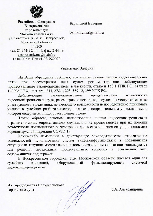 Российская Федерация Воскресенский городской суд Московской области ул. Советская, д.3-а г. Воскресенск, Московской области 140200 тел. 8(49644) 2-44-49, факс 2-44-49 voskresensk.mo@sudrf.ru 13.04.2020г. Н№ 01-08-79/2020 На Ваше обращение сообщаю, что использование систем видеоконференц- связи при рассмотрении дела судом регламентировано действующим процессуальным законодательством, в частности, статьей 158.1 ГИК РФ, статьей 142 КАС РФ, статьями 241, 278.1, 293, 389.12, 399 УПК РФ. Действующим законодательством предусмотрены возможности видеоконференц-связи суда, рассматривающего дело, с судом по месту жительства участвующего в деле лица, не имеющего возможности непосредственно принимать участие в судебном разбирательство, а также с исправительным учреждением, в котором содержится лицо, участвующее в деле. Таким образом, законом использование систем видеоконференц-связи ограничено лишь определенными случаями и не предоставляет при их помощи возможности полноценного рассмотрения дел в сложившейся ситуации пандемии коронавирусной инфекции COVID-19. Каких-либо изменений в действующее законодательство относительно возможностей использования систем видеоконференц-связи в сложившейся ситуации на текущий момент не вносилось, в связи с чем сейчас они используются для решения неотложных процессуальных вопросов в отношении лиц, содержащихся под стражей. В Воскресенском городском суде Московской области имеется один зал судебных заседаний, оборудованный функционирующей системой видеоконференц-связи. И.о. председателя Воскресенского городского суда  3.А. Александрина