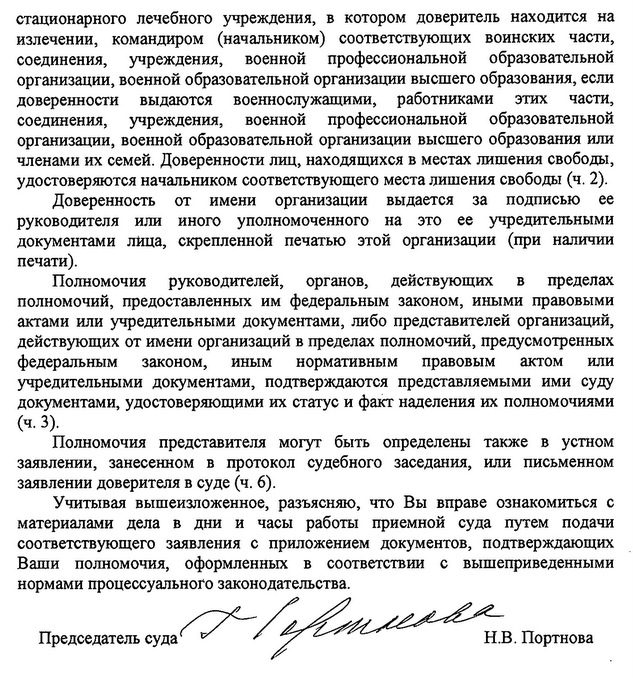 стационарного лечебного учреждения, в котором доверитель находится на излечении, командиром (начальником) соответствующих воинских части, соединения, учреждения, военной профессиональной образовательной организации, военной образовательной организации высшего образования, если доверенности выдаются военнослужащими, работниками этих части, соединения, учреждения, военной профессиональной образовательной организации, военной образовательной организации высшего образования или членами их семей. Доверенности лиц, находящихся в местах лишения свободы, удостоверяются начальннком соответствующего места лишения свободы (ч. 2). Доверенность от имени организации выдается за подписью ее руководителя или иного уполномоченного на это ее учредительными документами ЛИца, скрепленной печатью этой организации (при наличии печати). Полномочия руководителей, органов, действующих в пределах полномочий, предоставленных им федеральным законом, иными правовыми актами или учредительными документами, либо представителей организаций, действующих от имени организаций в пределах полномочий, предусмотренных федеральным законом, иным нормативным правовым актом или учредительными документами, подтверждаются представляемыми ими суду документами, удостоверяющими их статус и факт наделения их полномочиями (ч.3). Полномочия представителя могут быть определены также в устном заявлении, занесенном в протокол судебного заседания, или письменном заявлении доверителя в суде (ч. 6). учитывая вышеизложенное, разъясняю, что Вы вправе ознакомиться с материалами дела в дни и часы раБоты приемной суда путем подачи соответствующего заявления с приложением документов, подтверждающих Ваши полномочия, оформленных в соответствии с вышеприведенными нормами процессуального законодательства.Председателт суда Н.В. Портнова