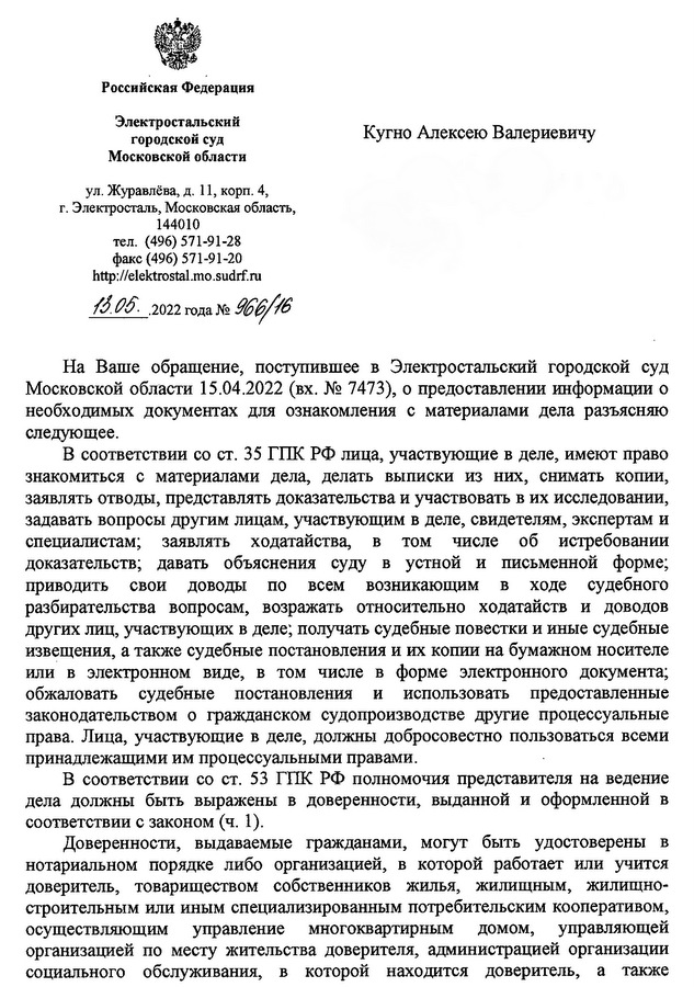 Российская Федерация Электростальский городской суд Кугно Алексею Валериевичу Московской области ул.Куравлёва,д.11,корп.4, г. Электросталь, Московская область, город Москва 144010 тел. (496) 571-91-28 факс (496) 571-91-20 http: // elektrostal.mo .sгdrf. ru На Ваше обрашение, поступившее в Электростальский городской суд Московской области 15.04.2022 (вх. N2 7473), о предоставлении информации о необходимых документах для ознакомления с материалами дела разъясняю следующее. В соответствии со ст. 35 ГПК рф лица, участвующие в деле, имеют право знакомиться с материалами дела, делать выписки из них, снимать копии, заявлять отводы, представлять доказательства и участвовать в их исследовании, задавать вопросы другим лицам, участвующим в деле, свидетелям, экспертам и специалистам; заявлять ходатайства, в том числе об истребовании доказательств; давать объяснения суду в устной и письменной форме; приводить свои доводы по всем возникающим в ходе судебного разбирательства вопросам, возражать относительно ходатайств и доводов других лиц, участвующих в деле; получать судебные повестки и иные судебные извещения, а также судебные постановления и их копии на бумажном носителе или в электронном виде, в том числе в форме электронного документа; обжаловать судебные постановления и использовать предоставленные законодательством о гражданском судопроизводстве другие процессуальные права. Лица, участвующие в деле, должны добросовестно пользоваться всеми принадлежашими им процессуальными правами. В соответствии со СТ. 53 ГПК рф полномочия представителя на ведение дела должны быть выражены в доверенности, выданной и оформленной в соответствии с законом (ч. 1). Доверенности, выдаваемые гражданами, могут быть удостоверены в нотариальном порядке либо организацией, в которой работает или учится доверитель, товариществом собственников жилья, жилищным, жилищно- строительным или иным специализированным потребительским кооперативом, осуществляющим управление многоквартирным домом, управляющей организацией по месту жительства доверителя, администрацией организации социального обслуживания, в которой находится доверитель, а также