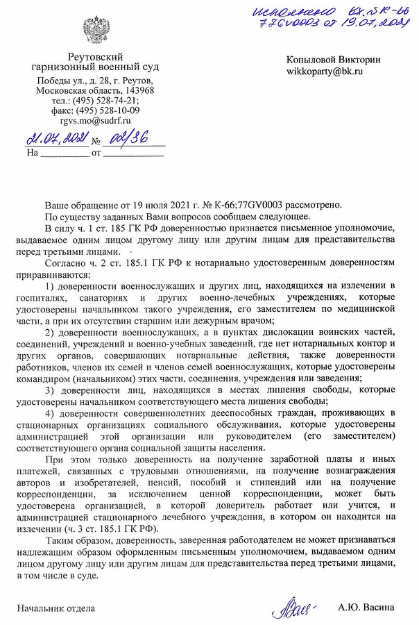 Реутовский гарнизонный военный суд  Победы ул., д. 28 п., Реутов, Московская область, 143968  тел.: (495) 528-74-21;  факс: (495) 528-10-09  rgvs.mo@sudrf.ru  21.07.2021 № 03/36   Ваше обращение от 19 июля 2021 г. № К-6677ГВ0003 рассмотрено.  По существу заданных Вами вопросов сообщаем следующее.  В силу ч. 1 ст. 185 ГК РФ доверенностью признается письменное уполномочие, выдаваемое одним лицом другому лицу или другим лицам для представительства перед третьими лицами.  Согласно ч. 2 ст. 185.1 ГК РФ к нотариально удостоверенным доверенностям приравниваются:  1) доверенности военнослужащих и других лиц, находящихся на излечении в госпиталях, санаториях и других военно-лечебных учреждениях, которые удостоверены начальником такого учреждения, его заместителем по медицинской части, а при их отсутствии старшим или дежурным врачом;  2) доверенности военнослужащих, а в пунктах дислокации воинских частей, соединений, учреждений и военно-учебных заведений, где нет нотариальных контор и других органов, совершающих нотариальные действия, также доверенности работников, членов их семей и членов семей военнослужащих, которые удостоверены командирами (начальниками) этих частей, соединений, учреждений или заведений;  3) доверенности лиц, находящихся в местах лишения свободы, которые удостоверены начальником соответствующего места лишения свободы;  4) доверенности совершеннолетних дееспособных граждан, проживающих в стационарных организациях социального обслуживания, которые удостоверены администрацией этой организации или руководителем (его заместителем) соответствующего органа социальной защиты населения.  При этом только доверенности на получение заработной платы и иных платежей, связанных с трудовыми отношениями, на получение вознаграждения авторов и изобретателей, пенсий, пособий и стипендий или на получение корреспонденции, за исключением ценной корреспонденции, может быть удостоверена организацией, в которой доверитель работает или учится, и администрацией стационарного лечебного учреждения, в котором он находится на излечении (ч. 3 ст. 185.1 ГК РФ).  Таким образом, доверенность, заверенная работодателем не может признаваться надлежащим образом оформленным письменным уполномочием, выдаваемым одним лицом другому лицу или другим лицам для представительства перед третьими лицами, в том числе в суде.  Начальник отдела  А.Ю. Васина